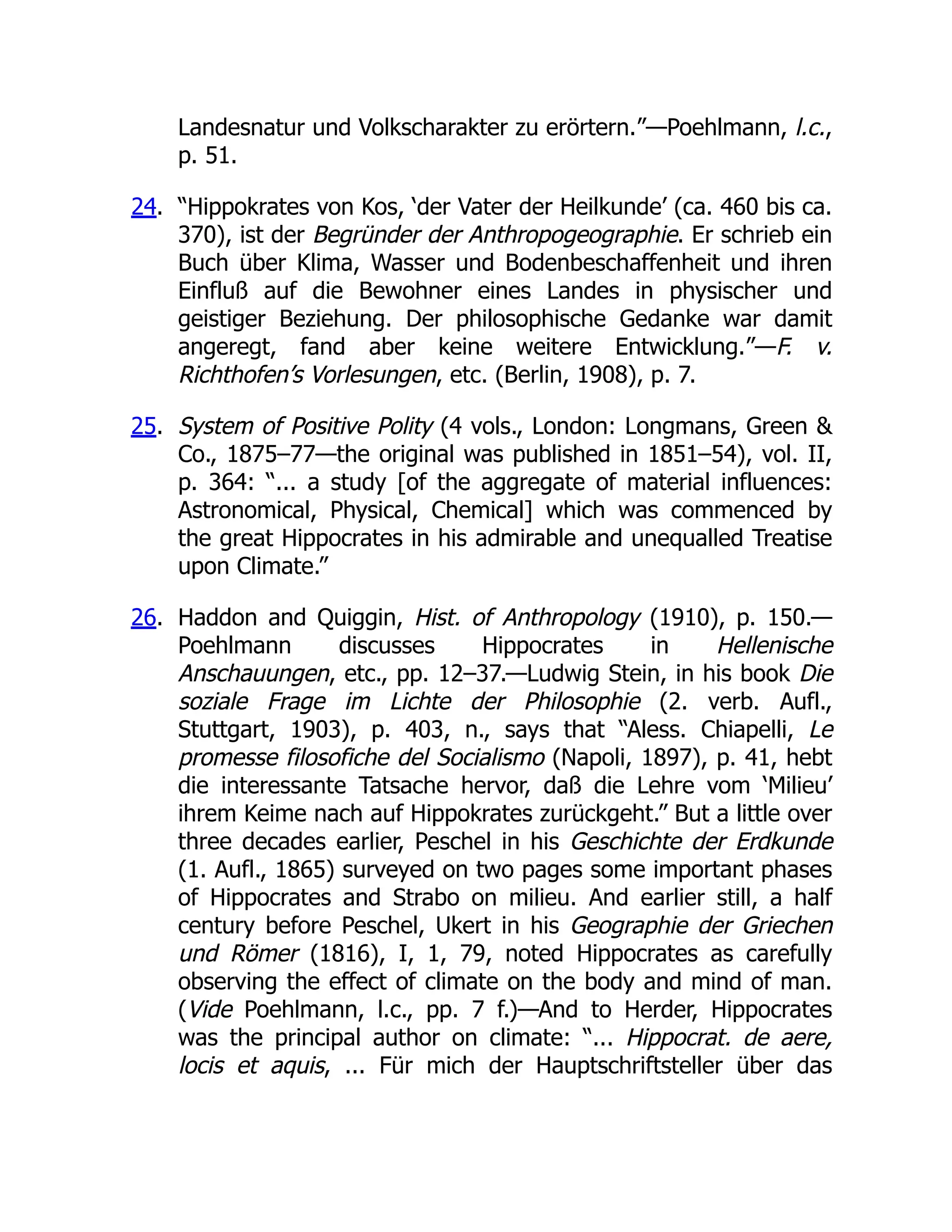 Landesnatur und Volkscharakter zu erörtern.”—Poehlmann, l.c.,
p. 51.
24. “Hippokrates von Kos, ‘der Vater der Heilkunde’ (ca. 460 bis ca.
370), ist der Begründer der Anthropogeographie. Er schrieb ein
Buch über Klima, Wasser und Bodenbeschaffenheit und ihren
Einfluß auf die Bewohner eines Landes in physischer und
geistiger Beziehung. Der philosophische Gedanke war damit
angeregt, fand aber keine weitere Entwicklung.”—F. v.
Richthofen’s Vorlesungen, etc. (Berlin, 1908), p. 7.
25. System of Positive Polity (4 vols., London: Longmans, Green &
Co., 1875–77—the original was published in 1851–54), vol. II,
p. 364: “... a study [of the aggregate of material influences:
Astronomical, Physical, Chemical] which was commenced by
the great Hippocrates in his admirable and unequalled Treatise
upon Climate.”
26. Haddon and Quiggin, Hist. of Anthropology (1910), p. 150.—
Poehlmann discusses Hippocrates in Hellenische
Anschauungen, etc., pp. 12–37.—Ludwig Stein, in his book Die
soziale Frage im Lichte der Philosophie (2. verb. Aufl.,
Stuttgart, 1903), p. 403, n., says that “Aless. Chiapelli, Le
promesse filosofiche del Socialismo (Napoli, 1897), p. 41, hebt
die interessante Tatsache hervor, daß die Lehre vom ‘Milieu’
ihrem Keime nach auf Hippokrates zurückgeht.” But a little over
three decades earlier, Peschel in his Geschichte der Erdkunde
(1. Aufl., 1865) surveyed on two pages some important phases
of Hippocrates and Strabo on milieu. And earlier still, a half
century before Peschel, Ukert in his Geographie der Griechen
und Römer (1816), I, 1, 79, noted Hippocrates as carefully
observing the effect of climate on the body and mind of man.
(Vide Poehlmann, l.c., pp. 7 f.)—And to Herder, Hippocrates
was the principal author on climate: “... Hippocrat. de aere,
locis et aquis, ... Für mich der Hauptschriftsteller über das
 