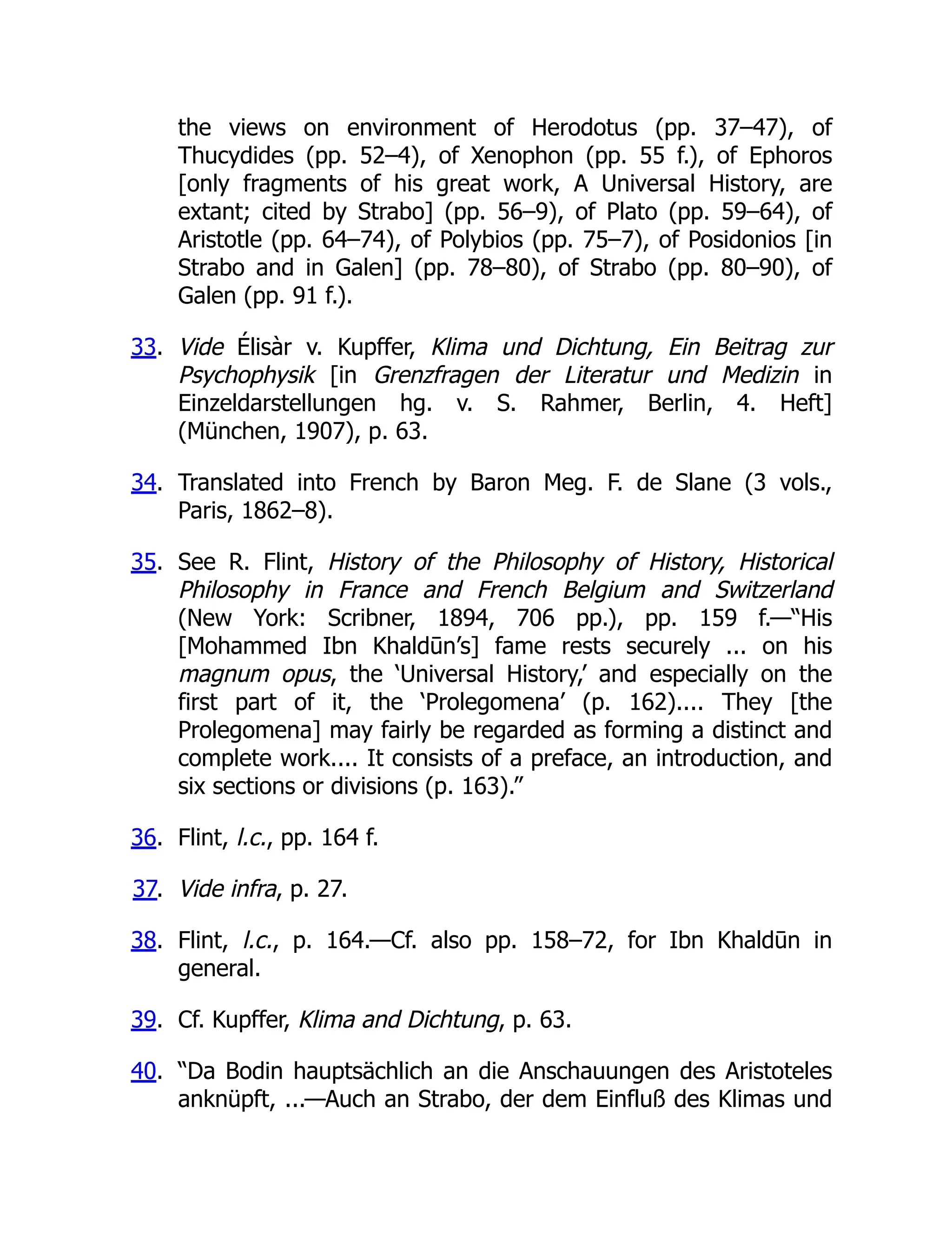 the views on environment of Herodotus (pp. 37–47), of
Thucydides (pp. 52–4), of Xenophon (pp. 55 f.), of Ephoros
[only fragments of his great work, A Universal History, are
extant; cited by Strabo] (pp. 56–9), of Plato (pp. 59–64), of
Aristotle (pp. 64–74), of Polybios (pp. 75–7), of Posidonios [in
Strabo and in Galen] (pp. 78–80), of Strabo (pp. 80–90), of
Galen (pp. 91 f.).
33. Vide Élisàr v. Kupffer, Klima und Dichtung, Ein Beitrag zur
Psychophysik [in Grenzfragen der Literatur und Medizin in
Einzeldarstellungen hg. v. S. Rahmer, Berlin, 4. Heft]
(München, 1907), p. 63.
34. Translated into French by Baron Meg. F. de Slane (3 vols.,
Paris, 1862–8).
35. See R. Flint, History of the Philosophy of History, Historical
Philosophy in France and French Belgium and Switzerland
(New York: Scribner, 1894, 706 pp.), pp. 159 f.—“His
[Mohammed Ibn Khaldūn’s] fame rests securely ... on his
magnum opus, the ‘Universal History,’ and especially on the
first part of it, the ‘Prolegomena’ (p. 162).... They [the
Prolegomena] may fairly be regarded as forming a distinct and
complete work.... It consists of a preface, an introduction, and
six sections or divisions (p. 163).”
36. Flint, l.c., pp. 164 f.
37. Vide infra, p. 27.
38. Flint, l.c., p. 164.—Cf. also pp. 158–72, for Ibn Khaldūn in
general.
39. Cf. Kupffer, Klima and Dichtung, p. 63.
40. “Da Bodin hauptsächlich an die Anschauungen des Aristoteles
anknüpft, ...—Auch an Strabo, der dem Einfluß des Klimas und
 