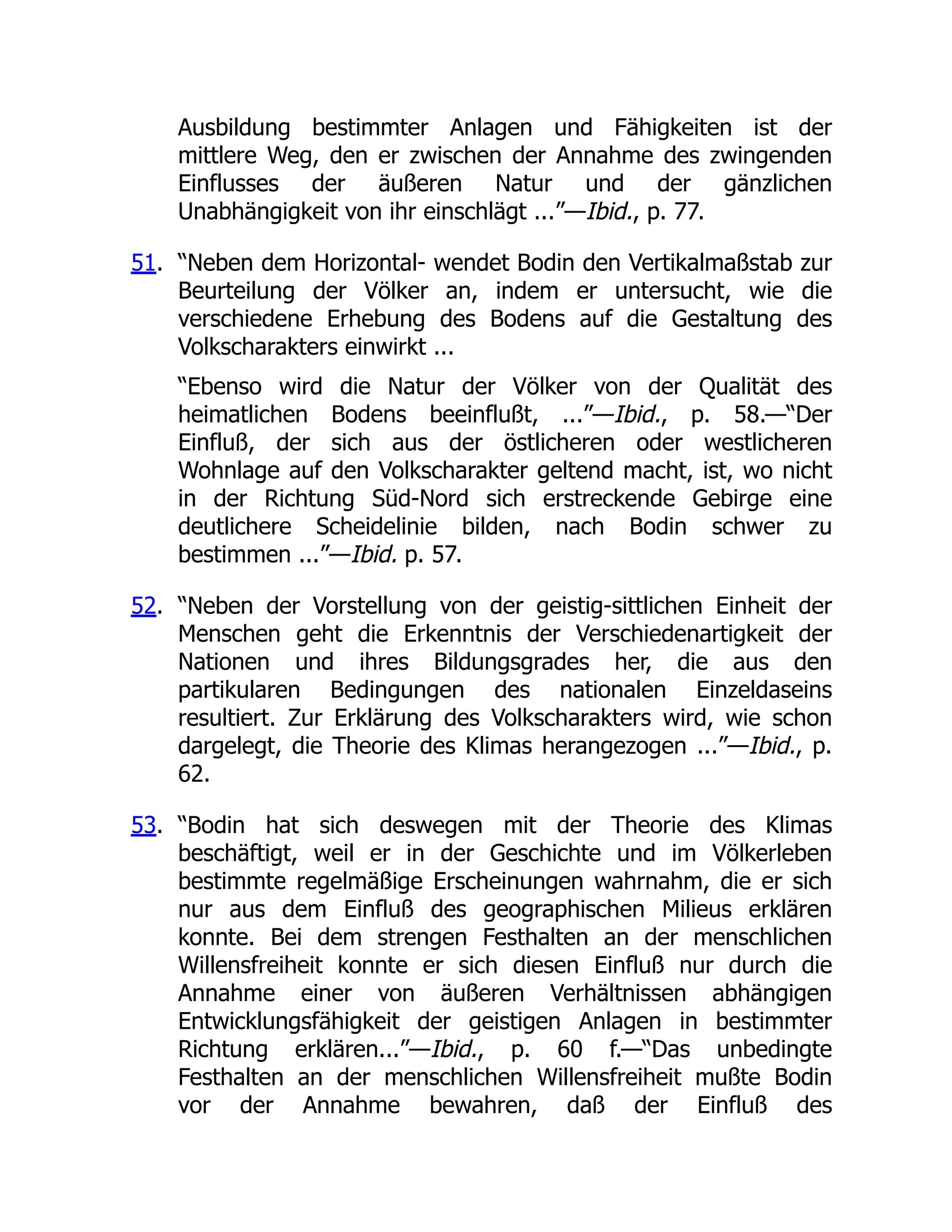 Ausbildung bestimmter Anlagen und Fähigkeiten ist der
mittlere Weg, den er zwischen der Annahme des zwingenden
Einflusses der äußeren Natur und der gänzlichen
Unabhängigkeit von ihr einschlägt ...”—Ibid., p. 77.
51. “Neben dem Horizontal- wendet Bodin den Vertikalmaßstab zur
Beurteilung der Völker an, indem er untersucht, wie die
verschiedene Erhebung des Bodens auf die Gestaltung des
Volkscharakters einwirkt ...
“Ebenso wird die Natur der Völker von der Qualität des
heimatlichen Bodens beeinflußt, ...”—Ibid., p. 58.—“Der
Einfluß, der sich aus der östlicheren oder westlicheren
Wohnlage auf den Volkscharakter geltend macht, ist, wo nicht
in der Richtung Süd-Nord sich erstreckende Gebirge eine
deutlichere Scheidelinie bilden, nach Bodin schwer zu
bestimmen ...”—Ibid. p. 57.
52. “Neben der Vorstellung von der geistig-sittlichen Einheit der
Menschen geht die Erkenntnis der Verschiedenartigkeit der
Nationen und ihres Bildungsgrades her, die aus den
partikularen Bedingungen des nationalen Einzeldaseins
resultiert. Zur Erklärung des Volkscharakters wird, wie schon
dargelegt, die Theorie des Klimas herangezogen ...”—Ibid., p.
62.
53. “Bodin hat sich deswegen mit der Theorie des Klimas
beschäftigt, weil er in der Geschichte und im Völkerleben
bestimmte regelmäßige Erscheinungen wahrnahm, die er sich
nur aus dem Einfluß des geographischen Milieus erklären
konnte. Bei dem strengen Festhalten an der menschlichen
Willensfreiheit konnte er sich diesen Einfluß nur durch die
Annahme einer von äußeren Verhältnissen abhängigen
Entwicklungsfähigkeit der geistigen Anlagen in bestimmter
Richtung erklären...”—Ibid., p. 60 f.—“Das unbedingte
Festhalten an der menschlichen Willensfreiheit mußte Bodin
vor der Annahme bewahren, daß der Einfluß des
 