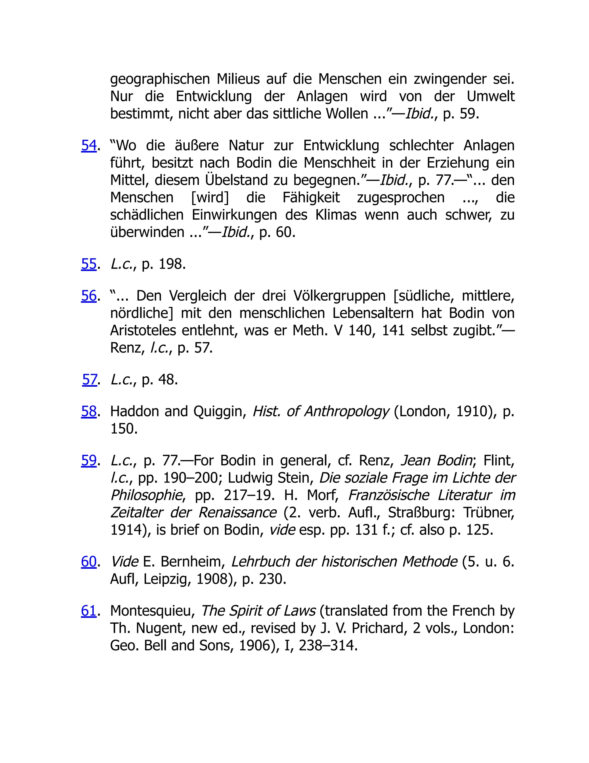 geographischen Milieus auf die Menschen ein zwingender sei.
Nur die Entwicklung der Anlagen wird von der Umwelt
bestimmt, nicht aber das sittliche Wollen ...”—Ibid., p. 59.
54. “Wo die äußere Natur zur Entwicklung schlechter Anlagen
führt, besitzt nach Bodin die Menschheit in der Erziehung ein
Mittel, diesem Übelstand zu begegnen.”—Ibid., p. 77.—“... den
Menschen [wird] die Fähigkeit zugesprochen ..., die
schädlichen Einwirkungen des Klimas wenn auch schwer, zu
überwinden ...”—Ibid., p. 60.
55. L.c., p. 198.
56. “... Den Vergleich der drei Völkergruppen [südliche, mittlere,
nördliche] mit den menschlichen Lebensaltern hat Bodin von
Aristoteles entlehnt, was er Meth. V 140, 141 selbst zugibt.”—
Renz, l.c., p. 57.
57. L.c., p. 48.
58. Haddon and Quiggin, Hist. of Anthropology (London, 1910), p.
150.
59. L.c., p. 77.—For Bodin in general, cf. Renz, Jean Bodin; Flint,
l.c., pp. 190–200; Ludwig Stein, Die soziale Frage im Lichte der
Philosophie, pp. 217–19. H. Morf, Französische Literatur im
Zeitalter der Renaissance (2. verb. Aufl., Straßburg: Trübner,
1914), is brief on Bodin, vide esp. pp. 131 f.; cf. also p. 125.
60. Vide E. Bernheim, Lehrbuch der historischen Methode (5. u. 6.
Aufl, Leipzig, 1908), p. 230.
61. Montesquieu, The Spirit of Laws (translated from the French by
Th. Nugent, new ed., revised by J. V. Prichard, 2 vols., London:
Geo. Bell and Sons, 1906), I, 238–314.
 