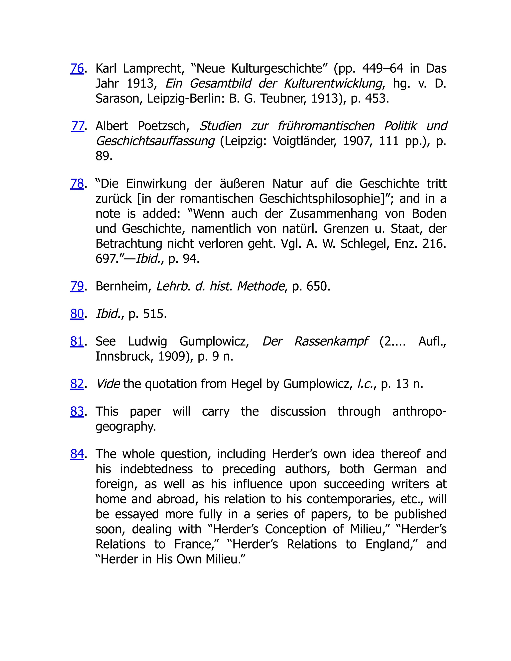 76. Karl Lamprecht, “Neue Kulturgeschichte” (pp. 449–64 in Das
Jahr 1913, Ein Gesamtbild der Kulturentwicklung, hg. v. D.
Sarason, Leipzig-Berlin: B. G. Teubner, 1913), p. 453.
77. Albert Poetzsch, Studien zur frühromantischen Politik und
Geschichtsauffassung (Leipzig: Voigtländer, 1907, 111 pp.), p.
89.
78. “Die Einwirkung der äußeren Natur auf die Geschichte tritt
zurück [in der romantischen Geschichtsphilosophie]”; and in a
note is added: “Wenn auch der Zusammenhang von Boden
und Geschichte, namentlich von natürl. Grenzen u. Staat, der
Betrachtung nicht verloren geht. Vgl. A. W. Schlegel, Enz. 216.
697.”—Ibid., p. 94.
79. Bernheim, Lehrb. d. hist. Methode, p. 650.
80. Ibid., p. 515.
81. See Ludwig Gumplowicz, Der Rassenkampf (2.... Aufl.,
Innsbruck, 1909), p. 9 n.
82. Vide the quotation from Hegel by Gumplowicz, l.c., p. 13 n.
83. This paper will carry the discussion through anthropo-
geography.
84. The whole question, including Herder’s own idea thereof and
his indebtedness to preceding authors, both German and
foreign, as well as his influence upon succeeding writers at
home and abroad, his relation to his contemporaries, etc., will
be essayed more fully in a series of papers, to be published
soon, dealing with “Herder’s Conception of Milieu,” “Herder’s
Relations to France,” “Herder’s Relations to England,” and
“Herder in His Own Milieu.”
 