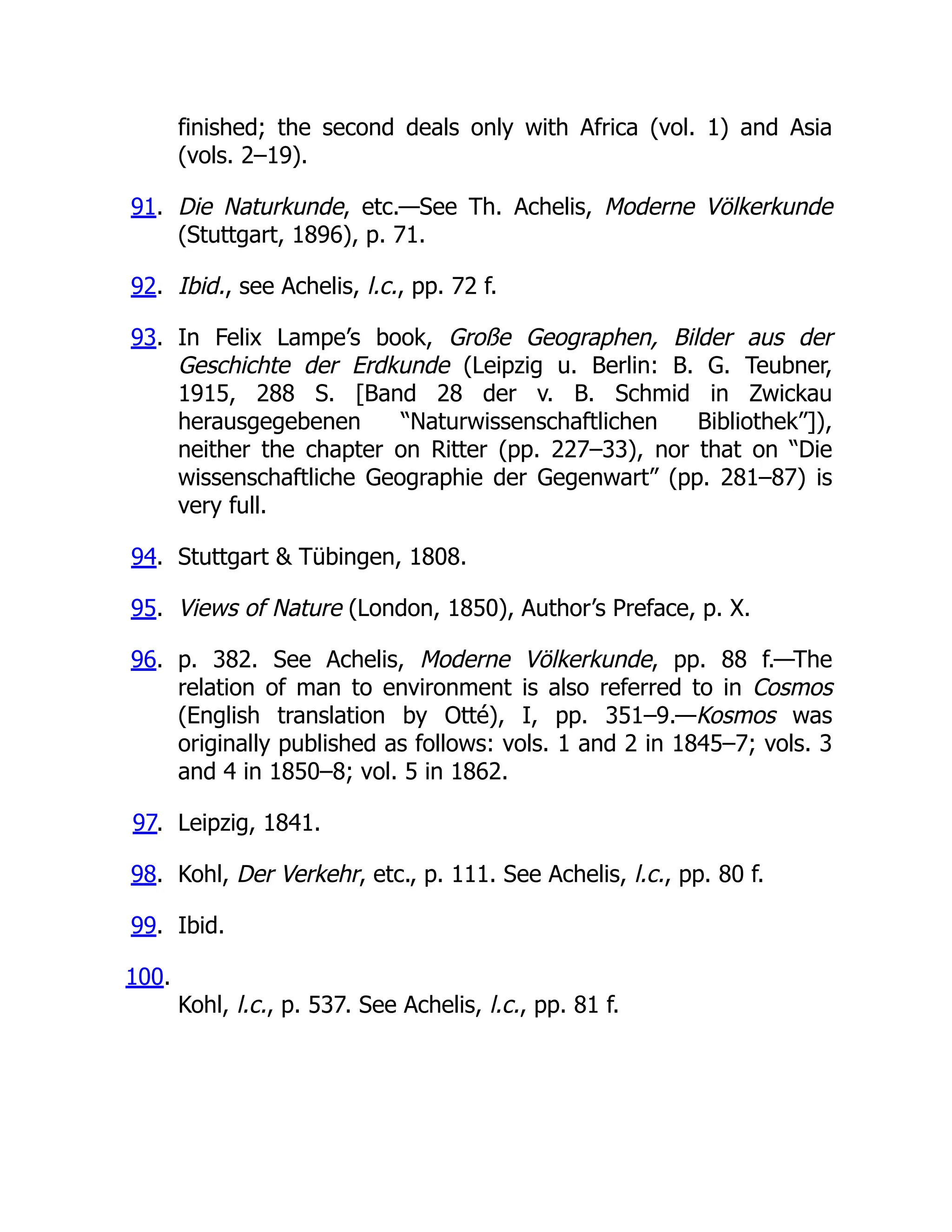 finished; the second deals only with Africa (vol. 1) and Asia
(vols. 2–19).
91. Die Naturkunde, etc.—See Th. Achelis, Moderne Völkerkunde
(Stuttgart, 1896), p. 71.
92. Ibid., see Achelis, l.c., pp. 72 f.
93. In Felix Lampe’s book, Große Geographen, Bilder aus der
Geschichte der Erdkunde (Leipzig u. Berlin: B. G. Teubner,
1915, 288 S. [Band 28 der v. B. Schmid in Zwickau
herausgegebenen “Naturwissenschaftlichen Bibliothek”]),
neither the chapter on Ritter (pp. 227–33), nor that on “Die
wissenschaftliche Geographie der Gegenwart” (pp. 281–87) is
very full.
94. Stuttgart & Tübingen, 1808.
95. Views of Nature (London, 1850), Author’s Preface, p. X.
96. p. 382. See Achelis, Moderne Völkerkunde, pp. 88 f.—The
relation of man to environment is also referred to in Cosmos
(English translation by Otté), I, pp. 351–9.—Kosmos was
originally published as follows: vols. 1 and 2 in 1845–7; vols. 3
and 4 in 1850–8; vol. 5 in 1862.
97. Leipzig, 1841.
98. Kohl, Der Verkehr, etc., p. 111. See Achelis, l.c., pp. 80 f.
99. Ibid.
100.
Kohl, l.c., p. 537. See Achelis, l.c., pp. 81 f.
 