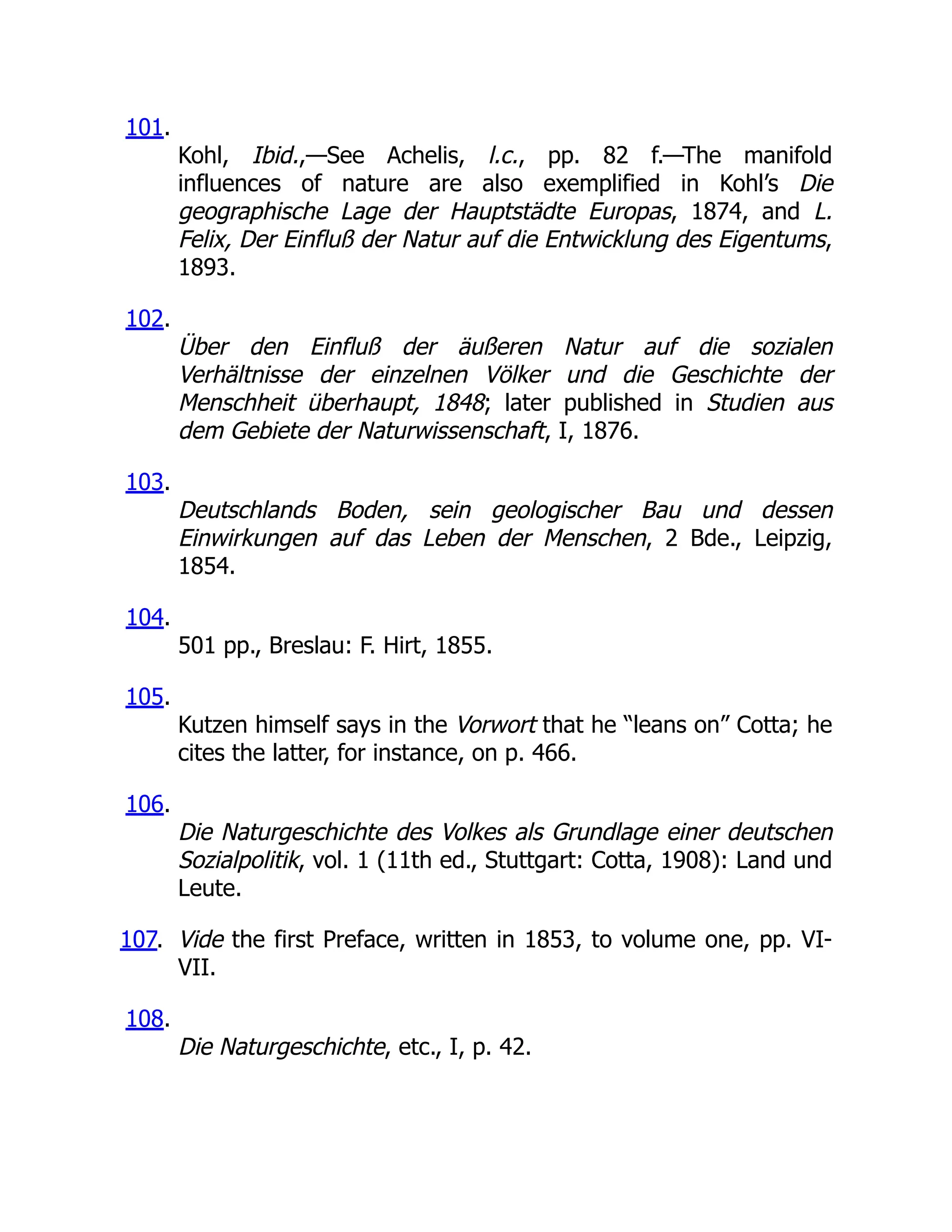 101.
Kohl, Ibid.,—See Achelis, l.c., pp. 82 f.—The manifold
influences of nature are also exemplified in Kohl’s Die
geographische Lage der Hauptstädte Europas, 1874, and L.
Felix, Der Einfluß der Natur auf die Entwicklung des Eigentums,
1893.
102.
Über den Einfluß der äußeren Natur auf die sozialen
Verhältnisse der einzelnen Völker und die Geschichte der
Menschheit überhaupt, 1848; later published in Studien aus
dem Gebiete der Naturwissenschaft, I, 1876.
103.
Deutschlands Boden, sein geologischer Bau und dessen
Einwirkungen auf das Leben der Menschen, 2 Bde., Leipzig,
1854.
104.
501 pp., Breslau: F. Hirt, 1855.
105.
Kutzen himself says in the Vorwort that he “leans on” Cotta; he
cites the latter, for instance, on p. 466.
106.
Die Naturgeschichte des Volkes als Grundlage einer deutschen
Sozialpolitik, vol. 1 (11th ed., Stuttgart: Cotta, 1908): Land und
Leute.
107. Vide the first Preface, written in 1853, to volume one, pp. VI-
VII.
108.
Die Naturgeschichte, etc., I, p. 42.
 