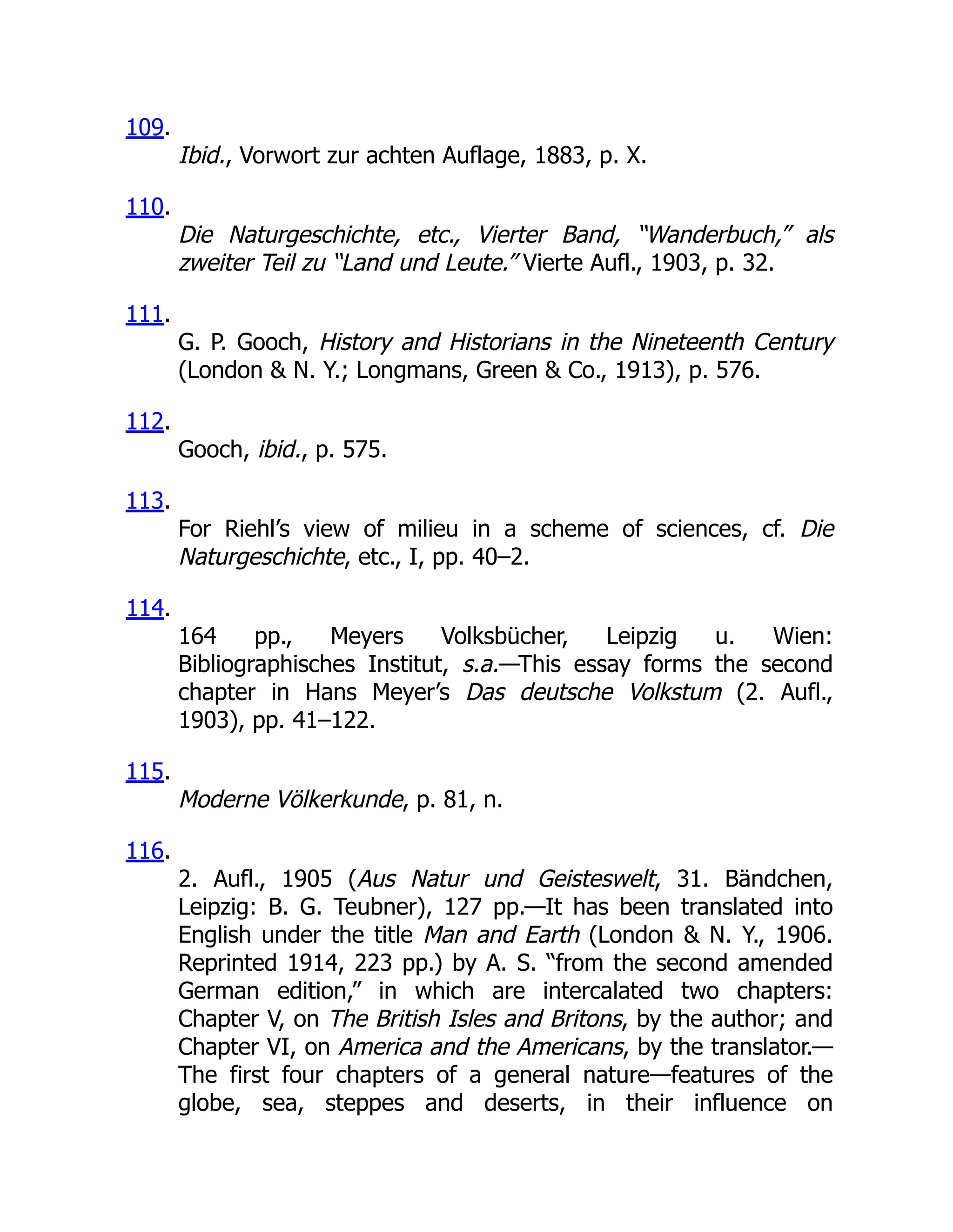 109.
Ibid., Vorwort zur achten Auflage, 1883, p. X.
110.
Die Naturgeschichte, etc., Vierter Band, “Wanderbuch,” als
zweiter Teil zu “Land und Leute.” Vierte Aufl., 1903, p. 32.
111.
G. P. Gooch, History and Historians in the Nineteenth Century
(London & N. Y.; Longmans, Green & Co., 1913), p. 576.
112.
Gooch, ibid., p. 575.
113.
For Riehl’s view of milieu in a scheme of sciences, cf. Die
Naturgeschichte, etc., I, pp. 40–2.
114.
164 pp., Meyers Volksbücher, Leipzig u. Wien:
Bibliographisches Institut, s.a.—This essay forms the second
chapter in Hans Meyer’s Das deutsche Volkstum (2. Aufl.,
1903), pp. 41–122.
115.
Moderne Völkerkunde, p. 81, n.
116.
2. Aufl., 1905 (Aus Natur und Geisteswelt, 31. Bändchen,
Leipzig: B. G. Teubner), 127 pp.—It has been translated into
English under the title Man and Earth (London & N. Y., 1906.
Reprinted 1914, 223 pp.) by A. S. “from the second amended
German edition,” in which are intercalated two chapters:
Chapter V, on The British Isles and Britons, by the author; and
Chapter VI, on America and the Americans, by the translator.—
The first four chapters of a general nature—features of the
globe, sea, steppes and deserts, in their influence on
 