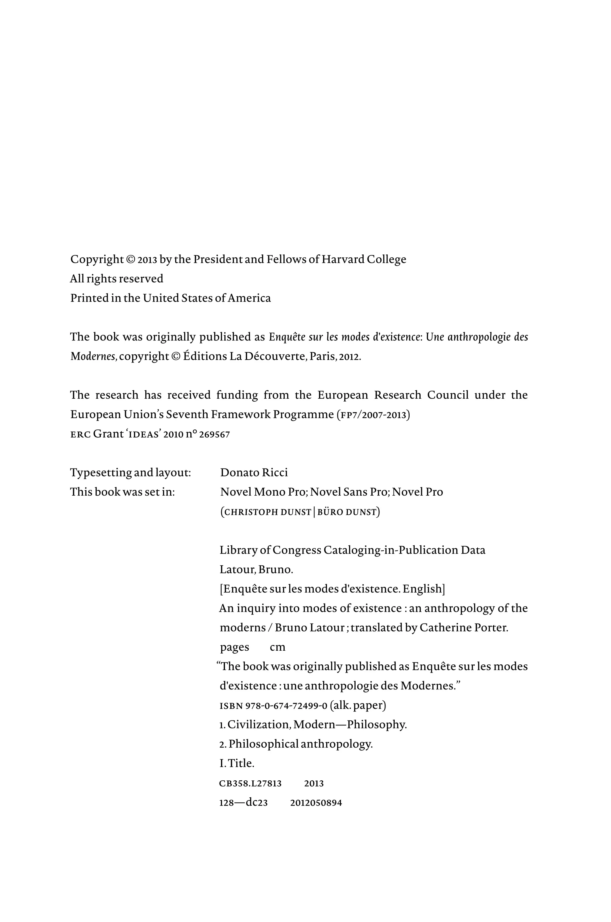 Copyright © 2013 by the President and Fellows of Harvard College
All rights reserved
Printed in the United States of America
The book was originally published as Enquête sur les modes d'existence: Une anthropologie des
Modernes,copyright © Éditions La Découverte,Paris,2012.
The research has received funding from the European Research Council under the
European Union’s Seventh Framework Programme (fp7/2007-2013)
erc Grant ‘ideas’ 2010 n° 269567
Typesetting and layout: Donato Ricci
This book was set in: Novel Mono Pro;Novel Sans Pro;Novel Pro
			(christoph dunst | büro dunst)
Library of Congress Cataloging-in-Publication Data
Latour,Bruno.
[Enquête sur les modes d'existence.English]
An inquiry into modes of existence : an anthropology of the
moderns / Bruno Latour ;translated by Catherine Porter.
pages cm
“The book was originally published as Enquête sur les modes
d'existenceâ•¯:une anthropologie des Modernes.”
isbn 978-0-674-72499-0 (alk.paper)
1.Civilization,Modern—Philosophy.
2.Philosophical anthropology.
I.Title.
cb358.l27813â•…â•…2013
128—dc23â•…â•…2012050894
 