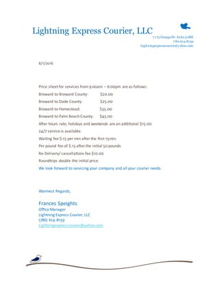 Lightning Express Courier, LLC
7 175 OrangeDr.Suite308H
7 86-614-8159
Lighningexpresscourier@yahoo.com
8/1/2016
Price sheet for services from 9:00am – 6:00pm are as follows:
Broward to Broward County: $20.00
Broward to Dade County: $25.00
Broward to Homestead: $35.00
Broward to Palm Beach County: $45.00
After hours rate, holidays and weekends are an additional $15.00
24/7 service is available.
Waiting fee $.15 per min after the first 15min.
Per pound fee of $.15 after the initial 50 pounds
Re-Delivery/ cancellations fee $10.00
Roundtrips double the initial price.
We look forward to servicing your company and all your courier needs.
Warmest Regards,
Frances Speights
Office Manager
Lightning Express Courier, LLC
(786) 614-8159
Lightningexpresscourier@yahoo.com
 