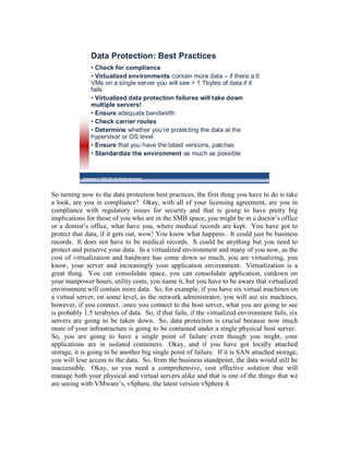 Data Protection: Best Practices
                 • Check for compliance
                 • Virtualized environments contain more data – if there a 6
                 VMs on a single server you will see > 1 Tbytes of data if it
                 fails
                 • Virtualized data protection failures will take down
                 multiple servers!
                 • Ensure adequate bandwidth
                 • Check carrier routes
                 • Determine whether you’re protecting the data at the
                 hypervisor or OS level
                 • Ensure that you have the latest versions, patches
                 • Standardize the environment as much as possible


            Copyright © 2009 ITIC All Rights Reserved




So turning now to the data protection best practices, the first thing you have to do is take
a look, are you in compliance? Okay, with all of your licensing agreement, are you in
compliance with regulatory issues for security and that is going to have pretty big
implications for those of you who are in the SMB space, you might be in a doctor’s office
or a dentist’s office, what have you, where medical records are kept. You have got to
protect that data, if it gets out, wow! You know what happens. It could just be business
records. It does not have to be medical records. It could be anything but you need to
protect and preserve your data. In a virtualized environment and many of you now, as the
cost of virtualization and hardware has come down so much, you are virtualizing, you
know, your server and increasingly your application environment. Virtualization is a
great thing. You can consolidate space, you can consolidate application, cutdown on
your manpower hours, utility costs, you name it, but you have to be aware that virtualized
environment will contain more data. So, for example, if you have six virtual machines on
a virtual server, on some level, as the network administrator, you will see six machines,
however, if you connect...once you connect to the host server, what you are going to see
is probably 1.5 terabytes of data. So, if that fails, if the virtualized environment fails, six
servers are going to be taken down. So, data protection is crucial because now much
more of your infrastructure is going to be contained under a single physical host server.
So, you are going to have a single point of failure even though you might...your
applications are in isolated containers. Okay, and if you have got locally attached
storage, it is going to be another big single point of failure. If it is SAN attached storage,
you will lose access to the data. So, from the business standpoint, the data would still be
inaccessible. Okay, so you need a comprehensive, cost effective solution that will
manage both your physical and virtual servers alike and that is one of the things that we
are seeing with VMware’s, vSphere, the latest version vSphere 4.
 