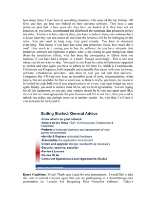 how many times I have been in consulting situations with some of the top Fortune 100
firms and they are four revs behind on their antivirus software. They have a data
protection plan that is four years old, they have not looked at it, they have not set
penalties or, you know, disseminated and distributed the computer data protection policy
and rules. You have to have rules in place, you have to enforce them, your endusers have
to know what they can and cannot do and what the penalties will be for infringing on the
rules. You also need to keep very, very good records. You have to document
everything. That means if you have had some data protection losses, how much did it
cost? How much is it costing you to buy the software, do you have adequate data
protection software and hardware in place, what is the costing to your manpower, what
about the remediation efforts, what has been the consequence or fallout from lost
business, if you have had a disaster or a hack? Budget accordingly. This is one area
where you do not want to skip. You need to also keep the entire infrastructure upgraded
as needed and once again you have to adhere to the three Cs, which is Communicate,
Collaborate and Cooperate, both internally and externally that means with your hardware,
software, virtualization providers. Ask them to help you out with best practices.
Companies like VMware now have an incredible array of tools, documentations, white
papers, that are available for free to assist you, so there is really, you know, no reason to
be behind the eight ball even if your organization is on a very, very tight budget and once
again, finally, you want to enforce those SLAs, service level agreements. You are paying
for all this equipment, so you and your vendors should be in sync and agree upon SLA
metrics that are most appropriate for your business and if it is not there, then you need to
rethink that policy and perhaps move on to another vendor. So, with that, I will turn it
over to Karen for the Q and A.



                Getting Started: General Advice
                •Know what’s on your network
                •Adhere to the Three “Cs”: Communicate, Collaborate &
                Cooperate
                •Perform a thorough inventory and assessment of your
                current environment
                •Identify & Replace outmoded hardware
                •Standardize the application environment
                •Check and upgrade storage, bandwidth as necessary
                •Security, security, security!
                •Review Licenses
                •Review SLAs
                •Construct Operational Level Agreements (OLAs)

           Copyright © 2009 ITIC All Rights Reserved




Karen Guglielmo: Great! Thank your Laura for your presentation. I would like to take
this time to remind everyone again that you are participating in a SearchStorage.com
presentation on ‘Lessons For Integrating Data Protection Software’. Today’s
 