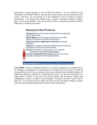 presentation is being brought to you by Dell and VMware. If you would like more
information on Dell and VMware, you can click on their logo in the lower portion of your
screen. And now, we are moving on to the moderator Q and A portion of today’s
presentation. I am going to be asking Laura a couple of questions related to today’s
topic. So, let us get started. First, let me ask you, how is using data protection software
different in a virtual environment?


                 Deployment Best Practices
                 •Determine how you’re going to segment the virtualized &
                 cloud infrastructure
                 •Mix & Match: you can deploy Web servers and other
                 classes of servers in the same physical host
                 •Keep Production Applications separate for security
                 purposes!
                 •Adjust your network architecture/infrastructure to deal with
                 virtualized & private cloud environments
                 •Virtual infrastructure should have its own network
                        • It should not share with Email/messagging
                 •For the Virtualized/Private Cloud buy the most robust
                 hardware configuration the budget will allow



            Copyright © 2009 ITIC All Rights Reserved




Laura DiDio: Well, it is different because, as we noted, virtualization is wonderful for a
lot of things, consolidation, for saving money, for saving time, but you have to really be
on guard because all of your, you know, data, you are going to have multiple instances of
application and data contained in a single physical server. So that can potentially be a
single point of failure, if you have not put the proper data protection controls and
configuration in place. So that is a scary thought. You know, you don’t want to take a
direct hit. So you really need to make sure that you have the proper hardware, proper
software and the proper data protection in that virtual environment.
 