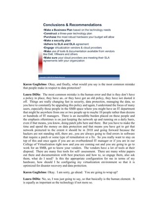 Conclusions & Recommendations
                  •Make a Business Plan based on the technology needs
                  •Construct a three-year technology plan
                  •Purchase the most robust hardware your budget will allow
                  •Make a security plan
                  •Adhere to SLA and OLA agreement
                  •Engage virtualization vendors & cloud providers
                  •Make use of tools & documentation available from vendors
                  like Dell, VMware and others
                  •Make sure your cloud providers are meeting their SLA
                  agreements with your organization




             Copyright © 2009 ITIC All Rights Reserved




Karen Guglielmo: Okay, and finally, what would you say is the most common mistake
that people make in respect to data protection?

Laura DiDio: The most common mistake is the human error and that is they don’t have
a policy in place, they have an...or they have got an old policy, they have not dusted it
off. Things are really changing fast in security, data protection, managing the data, so
you have to constantly be upgrading this policy and again, I understand the focus of many
users, especially those people in the SMB space where you might have an IT department
that might be anywhere from one or two people up to maybe 10 people rather than dozens
or hundreds of IT managers. There is an incredible burden placed on these people and
the emphasis oftentimes is on just keeping the network up and running on a daily basis,
even if that means, you know, doing patch jobs here and there. But you have to make the
time and spend the money on data protection and that means you have got to get that
network protected to the extent it should be in 2010 and going forward because the
hackers are not standing still, there are...you are always going to find errors in software
that require a patch or some type of remediation or a fix. So you really want to stay on
top of this and once again if you are an overburdened IT manager or if you are in our
College of Virtualization right now and you are coming out and you are going to go to
work for an SMB, get to know your vendors. The vendors have a lot of tools at their
disposal. There are many free tools for self- assessment. There are many white papers
out there and documentation with best practices and how to, so engage them, also ask
them, what do I need? Is this the appropriate configuration for me in terms of my
hardware, how should I be configuring my virtualization environment so that it is
optimized for disaster recovery and data protection.

Karen Guglielmo: Okay. I am sorry, go ahead. You are going to wrap up?

Laura DiDio: No, so, I was just going to say, so that basically is the human element. It
is equally as important as the technology if not more so.
 
