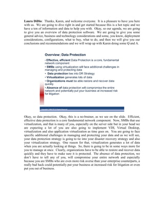 Laura DiDio: Thanks, Karen, and welcome everyone. It is a pleasure to have you here
with us. We are going to dive right in and get started because this is a hot topic and we
have a ton of information and data to help you with. Okay, so our agenda, we are going
to give you an overview of data protection software. We are going to give you some
general advice, business and technology considerations and some, you know, deployment
considerations, configurations, what to buy, what to do, and then we will give you our
conclusions and recommendations and we will wrap up with Karen doing some Q and A.


                  Overview: Data Protection
                  • Effective, efficient Data Protection is a core, fundamental
                  network component
                  • SMBs using virtualization will face additional challenges in
                  managing and protecting data
                  • Data protection ties into DR Strategy
                  • Virtualization generates lots of data
                  • Organizations must be able restore and recover data
                  quickly
                  • Absence of data protection will compromise the entire
                  network and potentially put your business at increased risk
                  for litigation




             Copyright © 2009 ITIC All Rights Reserved




Okay, so data protection. Okay, this is a no-brainer, as we see on the slide. Efficient,
effective data protection is a core fundamental network component. Now, SMBs that use
virtualization, and that is many of you, especially on the server side but in your head we
are expecting a lot of you are also going to implement VDI, Virtual Desktop,
virtualization and also application virtualization as time goes on. You are going to face
specific additional challenges in managing and protecting your data and as we will see,
your data protection strategy is going to tie into your disaster recovery strategy and also
your virtualization strategy. One reason for that, virtualization generates a lot of data
when you are actually looking at things. So, there is going to be in some ways more for
you to manage at once. Clearly, organizations have to be able to restore and recover data
quickly and they have to make sure it is protected. The absence of data protection, we
don’t have to tell any of you, will compromise your entire network and especially
because you are SMBs who are even more risk averse than your enterprise counterparts, a
really bad hack could potentially put your business at increased risk for litigation or even
put you out of business.
 
