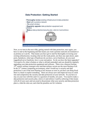 Data Protection: Getting Started

                   •Thoroughly review existing infrastructure & data protection
                   • Start with a pristine network
                   • Fix what’s broken
                   • Regularly upgrade data protection equipment and
                   software
                   • Make a data protection/security plan, stick to it and enforce
                   it!!!




             Copyright © 2009 ITIC All Rights Reserved




Now, as we turn to the next slide, getting started with data protection, once again, you
have to start at the beginning and that means you want a pristine network environment or
as pristine as it can be. That means you have got to start by thoroughly reviewing your
existing infrastructure, locating what are the weak points, are there any open doors, open
ports, backdoors, what type of hardware do you have, server hardware, do you need
ruggedized server hardware, how is your encryption. So do you have the latest upgrades?
You need to fix what is broken or what is old and outmoded, and you should be regularly
upgrading your data protection equipment and software. There was a famous German
19th century military strategist who said that military secrets are the most fleeting of all.
In the 21st century computing environment, what I would say is security and data
protection is one of the most fleeting of all, because as soon as you have one thing fixed
there is a hack to exploit something. There are always new and improved ways to crack
into and compromise the security and data protection of your network. So you have to
stay on your toes with this and it is a question of months, not years. You need to make a
data protection and security plan, stick to it and enforce it and by enforcing it that means
with all of your users and you need to disseminate what your security and data protection
plan is, what the rules are, and what the penalties are for violation.
 