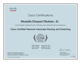 Cisco Certifications
Mostafa Elsayed Elkattan, Sr.
has successfully completed the Cisco certification exam requirements and is recognized as a
Cisco Certified Network Associate Routing and Switching
Date Certified
Valid Through
Cisco ID No.
August 20, 2016
August 20, 2019
CSCO12831804
Validate this certificate's authenticity at
www.cisco.com/go/verifycertificate
Certificate Verification No. 426485230157IOCF
Chuck Robbins
Chief Executive Officer
Cisco Systems, Inc.
© 2016 Cisco and/or its affiliates
600291275
1010
 