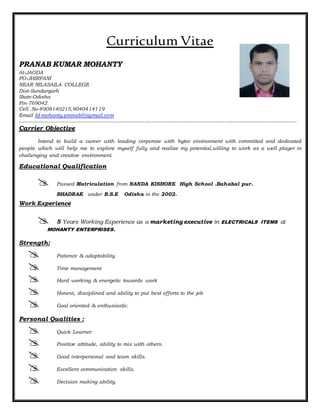 Curriculum Vitae
PRANAB KUMAR MOHANTY
At-JAGDA
PO-JHIRPANI
NEAR NILASAILA COLLEGE
Dist-Sundargarh
State-Odisha
Pin-769042
Cell .No-8908140215,9040414119
Email Id-mohanty.pranab0@gmail.com
-----------------------------------------------------------------------------------------------------------------------------------------------------------------------
Carrier Objective
Intend to build a career with leading corporate with hytec environment with committed and dedicated
people which will help me to explore myself fully and realize my potential,willing to work as a well player in
challenging and creative environment.
Educational Qualification
 Passed Matriculation from NANDA KISHORE High School .Bahabal pur.
BHADRAK under B.S.E Odisha in the 2002.
Work Experience
 5 Years Working Experience as a marketing executive in ELECTRICALS ITEMS at
MOHANTY ENTERPRISES.
Strength:
 Patience & adaptability
 Time management
 Hard working & energetic towards work
 Honest, disciplined and ability to put best efforts to the job
 Goal oriented & enthusiastic.
Personal Qualities :
 Quick Learner
 Positive attitude, ability to mix with others.
 Good interpersonal and team skills.
 Excellent communication skills.
 Decision making ability.
 