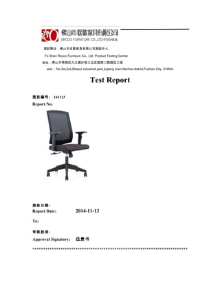 測試單位：佛山市讴歌家具有限公司測試中心
Fo Shan Rocco Furniture Co., Ltd. Product Testing Center
地址：佛山市南海区九江镇沙咀工业区园南二路园区三街
add.：No.3st,2rd,Shazui industrial park,jiujiang town,Nanhai district,Foshan City, CHINA
Test Report
报告编号: 141113
Report No.
报告日期:
Report Date: 2014-11-13
To:
审核批准:
Approval Signatory: 伍贵书
************************************************************************
 