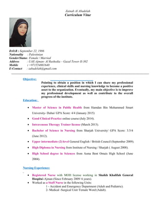 Zainab Al Abadelah
Curriculum Vitae
D.O.B : September 22, 1986
Nationality : Palestinian
Gender/Status: Female / Married
Address : UAE-Ajman- Al Rashedia – Gazal Tower II-302
Mobile : +971554001640
E-Contact : zabadelah@gmail.com
Objective:
Pointing to obtain a position in which I can share my professional
experience, clinical skills and nursing knowledge to become a positive
asset to the organization. Eventually, my main objective is to improve
my professional development as well as contribute to the overall
progress of the institute.
Education:
• Master of Science in Public Health from Hamdan Bin Mohammed Smart
University- Dubai/ GPA Score: 4/4 (January 2015)
• Good Clinical Practice online course (July 2014).
• Intravenous Therapy Trainer license (March 2013).
• Bachelor of Science in Nursing from Sharjah University/ GPA Score: 3.5/4
(June 2012).
• Upper intermediate (2) level General English / British Council (September 2009).
• High Diploma in Nursing from Institute of Nursing / Sharjah ( August 2008).
• High School degree in Sciences from Asma Bent Omais High School (June
2004).
Nursing Experience:
• Registered Nurse with MOH license working in Shaikh Khalifah General
Hospital-Ajman (Since February 2009/ 6 years).
• Worked as a Staff Nurse in the following Units:
1 - Accident and Emergency Department (Adult and Pediatric).
2- Medical -Surgical Unit/ Female Word (Adult).
 