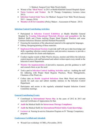3- Medical -Surgical Unit/ Male Word (Adult).
• Winner of the “Ideal Nurse” in 2011 at Shaikh Khalifah General Hospital-Ajman
• Nurse Lecturer and Trainer for IV Therapy Competency Lectures (since
2013).
• Infection Control Link Nurse for Medical -Surgical Unit/ Male Word (January
2013 – January 2014)
• Member of JCIA Committee (Policy Makers - Assessment of Patient - 2013)
Infection Control Contributing Activities:
 Participated in Infection Control Exhibition at Shaikh Khalifah General
Hospital by Creating Educational Materials (Posters and pamphlets) for the
Medical Staffs and Clients tackling Proper Hand Hygiene Practices and some
Common Infectious Diseases and their Related Precautions.
 Ensuring the translation of the educational material in the appropriate languages.
 Editing /designing/printing of these materials.
 Implement Educational Sessions to provide staff with up to date knowledge and
skills regarding infection control practices and preventive measures to provide a
safe environment for clients and employees.
 Conduct regular rounds in Male Ward to discuss, monitor and follow the infection
control practices with staff personnel and submit written report every month to the
Infection Control Department.
 Monitor the implementation of preventive measures, provide guidance to staff
and counsels them as per the need.
 Took a part in Infection Control Auditing Activities such as : Auditing the staff
for Adhering with Proper Hand Hygiene Practices, Waste Managements,
Cleanness of the Ward, etc..
 Collect data on Health Acquired Infections from Male Ward and maintain
records for each case and submit monthly statistics to the Infection Control
Department.
 Participates and assists in the regularly scheduled hospital Infection Control
Committee meetings.
General Contributing Events:
 Contributed in International Nurses Day in the years of 2012 & 2013 and
received Certificates of Appreciation for that.
 Audit the Medical Staffs for Intravenous Therapy Compliance.
 Audit the Medical Staffs for International Patient Safety Goals Knowledge.
 Lecturer at Nursing In-service Education Program on IV Therapy Competency
program.
Conferences Certified and Attended:
• Wound Care workshop- 6 CMEs, (November, 2014)
 