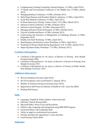 • Complementary Feeding Counseling Training Program- 11 CMEs, (April 2014).
• 5th
Health and Environmental Conference in the Middle East- 8 CMEs, (March
2014).
• Managing Diabetes Conference- 6 CMEs, (October 2013).
• Multi Organ Diseases and Disorders Medical conference- 6 CMEs, (April 2013).
• Facial Pain Medical Conference- 6 CMEs, (April 2013).
• B. Braun Intravenous Therapy Trainer Course- 10.5 CMEs, (March 2013).
• Infection Control Conference- 6 CMEs, (February 2013).
• Infection Control Program- 18 CMEs, (December 2012).
• Managing Infections-Perils & Prospects- 6 CMEs, (October 2012).
• Thyroid in Health and Illness- 6 CMEs, (October 2012).
• Controverting and Advances in Management of Cardiology Diseases- 6 CMEs,
(September 2012).
• Healthy Life Style Workshop- 4 CMEs, (April 2011).
• Hand Hygiene and Infection Control Workshop- 6 CMEs, (April 2011).
• Workshop of Women Health During Reproductive Life- 6 CMEs, (March 2011).
• Improving Patent Safety Workshop- 7.5 CMEs, (February 2011).
Certificate of Recognition:
• Certificate of Recognition for the degree of Diploma in Nursing, from Sharjah
Nursing institute-2008.
• Certificate of Recognition for the degree of Bachelor of Science in Nursing, from
Sharjah University-2011.
• Certificate of Recognition for the degree of Masters of Science in Public Health,
from Hamdan University- 2014
Additional Achievements:
• BLS for Healthcare Provider (April 2014).
• IELTS (Academic) with overall band 6.5 (January 2012).
• Member of Emirates Nursing Association (since 2010).
• Registered as Staff Nurse by Ministry of Health in UAE (since Jan 2009).
• Holding MoH license.
Skills:
• Languages: English & Arabic (spoken, written and read).
• Effectual Clinical Nursing Skills.
• Microsoft Office :Word, Excel and PowerPoint.
• Effective data computing and management using IBM SPSS Program.
• Good team Player with Leadership skills.
• Ability to adapt to a multicultural environment.
• Promote and share the organization’s vision and ethos.
• Good Nursing Trainer Skills.
Publication:
 
