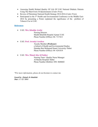 • Assessing Health Related Quality Of Life Of UAE National Diabetic Patients
Using The Short Form 36 Questionnaire (Under Print).
• Review of Palestinian National Health Strategy 2014-2016 (Under Print).
• Participated in the 5th
Health and Environmental Conference in the Middle East-
2014 by presenting a Poster explained the significance of the problem of
Tobacco Use in UAE.
References
• UAE: Mrs. Khadija Arafat
Nursing Director
Shaikh Khalifah Hospital Ajman/ UAE
Phone Number (Office): 06- 7117611
• UAE: Prof. Awoniyi Awofeso
Faculty Member (Professor)
e-School of Health and Environmental Studies
Hamdan Ben Mohamed Smart University/ Dubai
Phone Number (Office): 04- 4241018
• UAE: Mrs. Manal Abu Al Fakher
Nursing Tutor / Quality Nurse Manager
Al Baraha Hospital/ Dubai
Phone Number (Mobile): 050- 8688602
*For more information, please do not hesitate to contact me.
Issued by : Zainab Al-Abadelah
Date : 1 / 12 / 2014
 