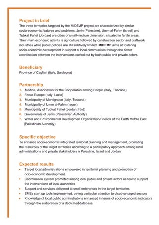 Project in brief
The three territories targeted by the MIDEMP project are characterized by similar
socio-economic features and problems. Jenin (Palestine), Umm al-Fahm (Israel) and
Tubkat Fahel (Jordan) are cities of small-medium dimension, situated in fertile areas.
Their main economic activity is agriculture, followed by construction sector and craftwork
industries while public policies are still relatively limited. MIDEMP aims at fostering
socio-economic development in support of local communities through the better
coordination between the interventions carried out by both public and private actors.
Beneficiary
Province of Cagliari (Italy, Sardegna)
Partnership
1. Medina, Association for the Cooperation among People (Italy, Toscana)
2. Focus Europe (Italy, Lazio)
3. Municipality of Montignoso (Italy, Toscana)
4. Municipality of Umm al-Fahm (Israel)
5. Municipality of Tubkat Fahel (Jordan, Irbid)
6. Governorate of Jenin (Palestinian Authority)
7. Water and Environmental Development Organization/Friends of the Earth Middle East
(Palestinian Authority)
Specific objective
To enhance socio-economic integrated territorial planning and management, promoting
the resources of the target territories according to a participatory approach among local
administrations and private stakeholders in Palestine, Israel and Jordan
Expected results
Target local administrations empowered in territorial planning and promotion of
ocio-economic development
Coordination system promoted among local public and private actors as tool to support
the interventions of local authorities
Support and services delivered to small enterprises in the target territories
SMEs start up tools implemented, paying particular attention to disadvantaged sectors
Knowledge of local public administrations enhanced in terms of socio-economic indicators
through the elaboration of a dedicated database
•
•
•
•
•
 