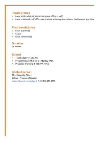 Target groups
Local public administrations (managers, officers, staff)
Local private actors (NGOs, cooperatives, voluntary associations, development agencies)
Final beneficiaries
Local authorities
SMEs
Local communities
Duration
36 months
Budget
Total budget: € 1.280.770
Programme contribution: € 1.152.693 (90%)
Project co-financing: € 128.077 (10%)
Contact person
Mrs. Elisabetta Atzeni
Officer - Province of Cagliari
eatzeni@provincia.cagliari.it / +39 070.409.2735
•
•
•
•
•
•
•
•
 