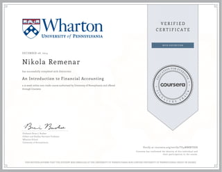 DECEMBER 08, 2014 
Nikola Remenar 
has successfully completed with distinction 
An Introduction to Financial Accounting 
a 10 week online non-credit course authorized by University of Pennsylvania and offered 
through Coursera 
Professor Brian J. Bushee 
Gilbert and Shelley Harrison Professor 
Wharton School 
University of Pennsylvania 
Verify at coursera.org/verify/TG4MWMYSG8 
Coursera has confirmed the identity of this individual and 
their participation in the course. 
THIS NEITHER AFFIRMS THAT THE STUDENT WAS ENROLLED AT THE UNIVERSITY OF PENNSYLVANIA NOR CONFERS UNIVERSITY OF PENNSYLVANIA CREDIT OR DEGREE 

