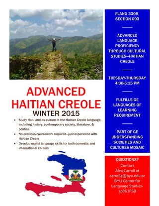 ADVANCED
HAITIAN CREOLE
WINTER 2015
 Study Haiti and its culture in the Haitian Creole language,
including history, contemporary society, literature, &
politics.
 No previous coursework required—just experience with
Haitian Creole
 Develop useful language skills for both domestic and
international careers


FLANG 330R,
SECTION 003
ADVANCED
LANGUAGE
PROFICIENCY
THROUGH CULTURAL
STUDIES—HAITIAN
CREOLE
TUESDAY-THURSDAY
4:00-5:15 PM
FULFILLS GE
LANGUAGES OF
LEARNING
REQUIREMENT
PART OF GE
UNDERSTANDING
SOCIETIES AND
CULTURES MOSAIC
QUESTIONS?
Contact
Alex Carroll at
carroll5@byu.edu or
BYU Center for
Language Studies-
3086 JFSB
 