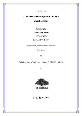 A Report On
UI Software Development for BLE
smart sensors
Submitted by
Akanksha Kumari
13IT203, NITK
IV Sem B.Tech (IT)
in fulfillment for the summer research
internship
In
Wireless Sensor Technology (Indo-US CBERD Project)
At
May-July 2015
 