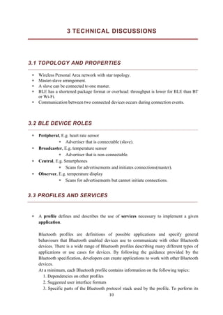 10
3 TECHNICAL DISCUSSIONS
3.1 TOPOLOGY AND PROPERTIES
 Wireless Personal Area network with star topology.
 Master-slave arrangement.
 A slave can be connected to one master.
 BLE has a shortened package format or overhead: throughput is lower for BLE than BT
or Wi-Fi.
 Communication between two connected devices occurs during connection events.
3.2 BLE DEVICE ROLES
 Peripheral, E.g. heart rate sensor
 Advertiser that is connectable (slave).
 Broadcaster, E.g. temperature sensor
 Advertiser that is non-connectable.
 Central, E.g. Smartphones
 Scans for advertisements and initiates connections(master).
 Observer, E.g. temperature display
 Scans for advertisements but cannot initiate connections.
3.3 PROFILES AND SERVICES
 A profile defines and describes the use of services necessary to implement a given
application.
Bluetooth profiles are definitions of possible applications and specify general
behaviours that Bluetooth enabled devices use to communicate with other Bluetooth
devices. There is a wide range of Bluetooth profiles describing many different types of
applications or use cases for devices. By following the guidance provided by the
Bluetooth specification, developers can create applications to work with other Bluetooth
devices.
At a minimum, each Bluetooth profile contains information on the following topics:
1. Dependencies on other profiles
2. Suggested user interface formats
3. Specific parts of the Bluetooth protocol stack used by the profile. To perform its
 