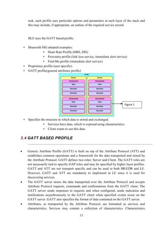 11
task, each profile uses particular options and parameters at each layer of the stack and
this may include, if appropriate, an outline of the required service record.
BLE uses the GATT based profile.
 Bluetooth SIG adopted examples:
 Heart Rate Profile (HRS, DIS)
 Proximity profile (link loss service, immediate alert service)
 Find-Me profile (immediate alert service)
 Proprietary profile (user specific).
 GATT profile(general attributes profile)
 Specifies the structure in which data is stored and exchanged.
 Services have data, which is exposed using characteristics.
 Client wants to use this data.
3.4 GATT BASED PROFILE
 Generic Attribute Profile (GATT) is built on top of the Attribute Protocol (ATT) and
establishes common operations and a framework for the data transported and stored by
the Attribute Protocol. GATT defines two roles: Server and Client. The GATT roles are
not necessarily tied to specific GAP roles and may be specified by higher layer profiles.
GATT and ATT are not transport specific and can be used in both BR/EDR and LE.
However, GATT and ATT are mandatory to implement in LE since it is used for
discovering services.
 The GATT server stores the data transported over the Attribute Protocol and accepts
Attribute Protocol requests, commands and confirmations from the GATT client. The
GATT server sends responses to requests and when configured, sends indication and
notifications asynchronously to the GATT client when specified events occur on the
GATT server. GATT also specifies the format of data contained on the GATT server.
 Attributes, as transported by the Attribute Protocol, are formatted as services and
characteristics. Services may contain a collection of characteristics. Characteristics
Figure 1
 