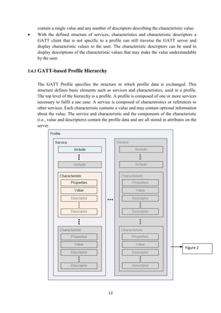 12
contain a single value and any number of descriptors describing the characteristic value.
 With the defined structure of services, characteristics and characteristic descriptors a
GATT client that is not specific to a profile can still traverse the GATT server and
display characteristic values to the user. The characteristic descriptors can be used to
display descriptions of the characteristic values that may make the value understandable
by the user.
3.4.1 GATT-based Profile Hierarchy
The GATT Profile specifies the structure in which profile data is exchanged. This
structure defines basic elements such as services and characteristics, used in a profile.
The top level of the hierarchy is a profile. A profile is composed of one or more services
necessary to fulfil a use case. A service is composed of characteristics or references to
other services. Each characteristic contains a value and may contain optional information
about the value. The service and characteristic and the components of the characteristic
(i.e., value and descriptors) contain the profile data and are all stored in attributes on the
server.
Figure 2
 