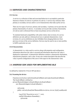 13
3.5 SERVICES AND CHARACTERISTICS
3.5.1 Service
A service is a collection of data and associated behaviors to accomplish a particular
function or feature of a device or portions of a device. A service may reference other
primary or secondary services and/or a set of characteristics that make up the service.
There are two types of services: primary and secondary. A primary service provides the
primary functionality of a device. A secondary service provides auxiliary functionality
of a device and is referenced from at least one primary service on the device.
To maintain backward compatibility with earlier clients, later revisions of a service
definition can only add new referenced services or optional characteristics. Later
revisions of a service definition are also forbidden from changing behaviors from
previous revision of the service definition. Services may be used in one or more profiles
to fulfill a particular use case
3.5.2 Characteristics
A characteristic is a value used in a service along with properties and configuration
information about how the value is accessed and information about how the value is
displayed or represented. A characteristic definition contains a characteristic declaration,
characteristic properties, and a value. It may also contain descriptors that describe the
value or permit configuration of the server with respect to the characteristic value.
3.6 ANDROID SDK USED FOR IMPLEMENTING BLE
As defined by Android for 18 level API and above
3.6.1 Scanning the devices
Functions involved are startLeScan(ScanCallBack) and stopLeScan(ScanCallBack).
The ScanCallBack is defined as:
private BluetoothAdapter.LeScanCallback mLeScanCallback =
new BluetoothAdapter.LeScanCallback() {
@Override
public void onLeScan(final BluetoothDevice device, int rssi, byte[] scanRecord)
{
Log.i(TAG,"Scan device rssi is " + rssi);
runOnUiThread(new Runnable() {
@Override
 