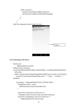 14
public void run() {
mLeDeviceListAdapter.addDevice(device);
mLeDeviceListAdapter.notifyDataSetChanged();
}
});
}
};
After this, displaying is done by the List View.
.
3.6.2 Connecting to the device
Function call
mBluetoothGatt.connect();
Callback when connecting
private final BluetoothGattCallback mGattCallback = new BluetoothGattCallback() {
@Override
public void onConnectionStateChange(BluetoothGatt gatt, int status, int newState) {
Log.i(TAG,"onConnectionStateChange status = " + status + ", newState = " +
newState);
if (newState == BluetoothProfile.STATE_CONNECTED) {
if (mBLEServiceCb != null) {
mBLEServiceCb.notifyConnectedGATT();
}
Log.i(TAG,"Connected to GATT server.");
// Attempts to discover services after successful connection.
Log.i(TAG,"Attempting to start service discovery:" +
mBluetoothGatt.discoverServices());
Figure 3
 