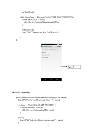 15
startReadRssi();
} else if (newState == BluetoothProfile.STATE_DISCONNECTED) {
if (mBLEServiceCb != null) {
mBLEServiceCb.notifyDisconnectedGATT();
}
stopReadRssi();
Log.i(TAG,"Disconnected from GATT server.");
}
}
3.6.3 After connecting
public void onServicesDiscovered(BluetoothGatt gatt, int status) {
Log.i(TAG,"onServicesDiscovered status = " + status);
if (status == BluetoothGatt.GATT_SUCCESS) {
if (mBLEServiceCb != null) {
mBLEServiceCb.displayGATTServices();
}
} else {
Log.i(TAG,"onServicesDiscovered received: " + status);
}
Figure 4
 