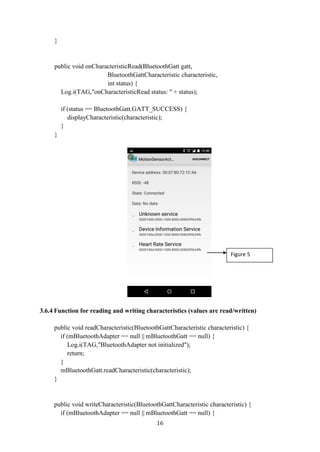 16
}
public void onCharacteristicRead(BluetoothGatt gatt,
BluetoothGattCharacteristic characteristic,
int status) {
Log.i(TAG,"onCharacteristicRead status: " + status);
if (status == BluetoothGatt.GATT_SUCCESS) {
displayCharacteristic(characteristic);
}
}
3.6.4 Function for reading and writing characteristics (values are read/written)
public void readCharacteristic(BluetoothGattCharacteristic characteristic) {
if (mBluetoothAdapter == null || mBluetoothGatt == null) {
Log.i(TAG,"BluetoothAdapter not initialized");
return;
}
mBluetoothGatt.readCharacteristic(characteristic);
}
public void writeCharacteristic(BluetoothGattCharacteristic characteristic) {
if (mBluetoothAdapter == null || mBluetoothGatt == null) {
Figure 5
 