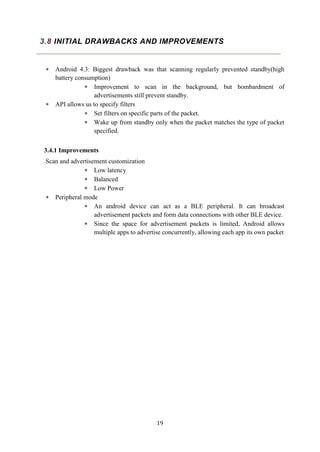 19
3.8 INITIAL DRAWBACKS AND IMPROVEMENTS
 Android 4.3: Biggest drawback was that scanning regularly prevented standby(high
battery consumption)
 Improvement to scan in the background, but bombardment of
advertisements still prevent standby.
 API allows us to specify filters
 Set filters on specific parts of the packet.
 Wake up from standby only when the packet matches the type of packet
specified.
3.4.1 Improvements
Scan and advertisement customization
 Low latency
 Balanced
 Low Power
 Peripheral mode
 An android device can act as a BLE peripheral. It can broadcast
advertisement packets and form data connections with other BLE device.
 Since the space for advertisement packets is limited, Android allows
multiple apps to advertise concurrently, allowing each app its own packet
 