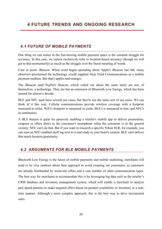 20
4 FUTURE TRENDS AND ONGOING RESEARCH
4.1 FUTURE OF MOBILE PAYMENTS
One thing we can notice in the fast-moving mobile payment space is the constant struggle for
accuracy. In this case, we cannot exclusively refer to location-based accuracy (though we will
get to that momentarily) as much as the struggle over the literal meaning of words.
Case in point: iBeacon. When word began spreading about Apple's iBeacon last fall, many
observers proclaimed the technology would supplant Near Field Communications as a mobile
payment medium. But that's apples-and-oranges.
The iBeacon (and PayPal's Beacon, which rolled out about the same time) are not, of
themselves, a technology. They are but an extension of Bluetooth Low Energy, which has been
around for almost a decade.
BLE and NFC each have several use cases, but they're not the same sort of use cases. We can
think of it this way: Cellular communications provide wireless coverage with a footprint
measured in miles; WiFi's footprint is measured in yards; BLE's is measured in feet; and NFC's
in centimeters.
A BLE beacon is great for passively enabling a retailer's mobile app to deliver promotions,
coupons or offers direct to the consumer's smartphone when the consumer is in the general
vicinity. NFC can't do that. But if you want to research a specific Nikon SLR, for example, you
can scan an NFC-enabled shelf tag next to it and study to your heart's content. BLE can't deliver
that much location granularity.
4.2 ARGUMENTS FOR BLE MOBILE PAYMENTS
Bluetooth Low Energy is the future of mobile payments and mobile marketing, merchants will
need to be very cautious about their approach to avoid creeping out consumers, as customers
are already bombarded by irrelevant offers and a vast number of other communication types.
The best way for merchants to accommodate this is by leveraging big data such as the retailer’s
CRM database and inventory management system, which will enable a merchant to analyze
past spend patterns to make targeted offers based on product availability or inventory in a real-
time manner. Although a more complex approach, this is the best way to drive incremental
sales.
 