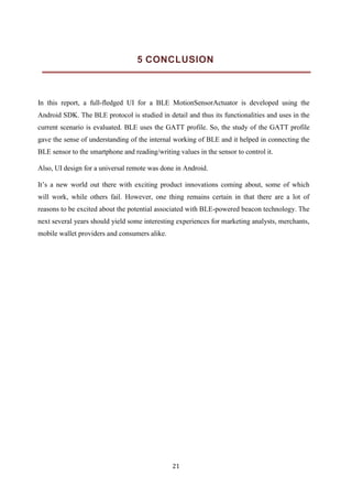 21
5 CONCLUSION
In this report, a full-fledged UI for a BLE MotionSensorActuator is developed using the
Android SDK. The BLE protocol is studied in detail and thus its functionalities and uses in the
current scenario is evaluated. BLE uses the GATT profile. So, the study of the GATT profile
gave the sense of understanding of the internal working of BLE and it helped in connecting the
BLE sensor to the smartphone and reading/writing values in the sensor to control it.
Also, UI design for a universal remote was done in Android.
It’s a new world out there with exciting product innovations coming about, some of which
will work, while others fail. However, one thing remains certain in that there are a lot of
reasons to be excited about the potential associated with BLE-powered beacon technology. The
next several years should yield some interesting experiences for marketing analysts, merchants,
mobile wallet providers and consumers alike.
 