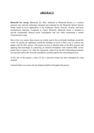ABSTRACT
Bluetooth low energy (Bluetooth LE, BLE, marketed as Bluetooth Smart) is a wireless
personal area network technology designed and marketed by the Bluetooth Special Interest
Group aimed at novel applications in the healthcare, fitness, beacons, security, and home
entertainment industries. Compared to Classic Bluetooth, Bluetooth Smart is intended to
provide considerably reduced power consumption and cost while maintaining a similar
communication range.
Due to this very reason, these sensors are widely used in the eco-friendly buildings around the
world. To operate the appliances around the building, we have to find a way to connect any
gadget with the BLE sensors. This project involves a detailed study of the BLE protocol and
applying that knowledge in connecting an Android smartphone with Android SDK version
greater than or equal to 18. After the connection, values from the BLE MotionSensorActuator
are read and written into, from the smartphone, and that operates the surrounding devices.
At the end of this project, a basic UI for a universal remote has been attempted by using
Android.
Android Studio was used as the development platform throughout the project.
 