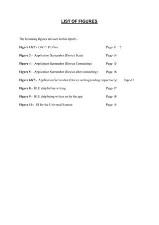 LIST OF FIGURES
The following figures are used in this report:-
Figure 1&2:- GATT Profiles Page-11, 12
Figure 3:- Application Screenshot (Device Scan) Page-14
Figure 4:- Application Screenshot (Device Connecting) Page-15
Figure 5:- Application Screenshot (Device after connecting) Page-16
Figure 6&7:- Application Screenshot (Device writing/reading respectively) Page-17
Figure 8:- BLE chip before writing Page-17
Figure 9:- BLE chip being written on by the app Page-18
Figure 10:- UI for the Universal Remote Page-18
 