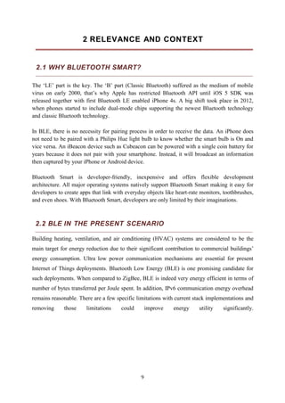 9
2 RELEVANCE AND CONTEXT
2.1 WHY BLUETOOTH SMART?
The ‘LE’ part is the key. The ‘B’ part (Classic Bluetooth) suffered as the medium of mobile
virus on early 2000, that’s why Apple has restricted Bluetooth API until iOS 5 SDK was
released together with first Bluetooth LE enabled iPhone 4s. A big shift took place in 2012,
when phones started to include dual-mode chips supporting the newest Bluetooth technology
and classic Bluetooth technology.
In BLE, there is no necessity for pairing process in order to receive the data. An iPhone does
not need to be paired with a Philips Hue light bulb to know whether the smart bulb is On and
vice versa. An iBeacon device such as Cubeacon can be powered with a single coin battery for
years because it does not pair with your smartphone. Instead, it will broadcast an information
then captured by your iPhone or Android device.
Bluetooth Smart is developer-friendly, inexpensive and offers flexible development
architecture. All major operating systems natively support Bluetooth Smart making it easy for
developers to create apps that link with everyday objects like heart-rate monitors, toothbrushes,
and even shoes. With Bluetooth Smart, developers are only limited by their imaginations.
2.2 BLE IN THE PRESENT SCENARIO
Building heating, ventilation, and air conditioning (HVAC) systems are considered to be the
main target for energy reduction due to their significant contribution to commercial buildings’
energy consumption. Ultra low power communication mechanisms are essential for present
Internet of Things deployments. Bluetooth Low Energy (BLE) is one promising candidate for
such deployments. When compared to ZigBee, BLE is indeed very energy efficient in terms of
number of bytes transferred per Joule spent. In addition, IPv6 communication energy overhead
remains reasonable. There are a few specific limitations with current stack implementations and
removing those limitations could improve energy utility significantly.
 