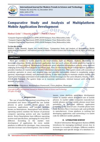 73 International Journal for Modern Trends in Science and Technology
Comparative Study and Analysis of Multiplatform
Mobile Application Development
Madhuri Golde1
| Dhanshri Argade 2
| Prof.M.V.Pawar 3
1Computer Engineering Department, JSPM’s JSCOE Hadapsar, Pune, Maharashtra, India
2 Computer Engineering Department, JSPM’s JSCOE Hadapsar, Pune, Maharashtra, India
3 Computer Engineering Department, JSPM’s JSCOE Hadapsar, Pune, Maharashtra, India
To Cite this Article
Madhuri Golde, Dhanshri Argade and Prof.M.V.Pawar, “Comparative Study and Analysis of Multiplatform Mobile
Application Development”, International Journal for Modern Trends in Science and Technology, Vol. 02, Issue 12, 2016, pp.
73 - 77.
There are varieties of mobile platforms for smart-devices, such as iPhones, Android, Blackberry etc.
becoming ubiquitous. Mobile development application that can work across all mobile platforms has led to
invention of Cross platform. Multiplatform framework gives simplified development process using different
emerging technology (Cross platform tool Phone-gap). Here we introducing Smart College System application
provides interface for maintenance of student information and activities. This system deals with execution of
academic operation in smart and simplest way and provides information related to complaints, notices
(general, department related), and placement activity. It also have facility to maintain student details with
report generation and automated email notification and text messages for the users (Student, Faculty, T.P.O.,
H.O.D and Principal). The system helps us to maximize optimization, minimal manual work along with
increase in security.
KEYWORDS: Ubiquitous, Multiplatform-Framework, Cross platform, Phone-gap
Copyright © 2016 International Journal for Modern Trends in Science and Technology
All rights reserved.
I. INTRODUCTION
The use of internet has evolved everything to be
automated and hence enhanced the use mobile
phones in great number. Mobile phone with
numerous applications and internet facilities
known as Smartphone. Smartphone with advance
operating system combine the feature of personal
computer operating system and also handheld
device. Every Smartphone have different operating
system and specification, packaging for every OS is
different. According to the market view
development of application for every mobile
platform is difficult for developer, time consuming
and also increase cost of development. Due to these
issues, cross platform application development
comes in market which decreases cost of mobile
phones. In market many companies manufacture
mobile phones and that mobile phones must have
portability to download different application
according to the need of user. If mobile phone have
these facilities then it increases sale and profitable
to manufacturer. Cross platform is nothing but
developing application and converting it to native
code for different mobile platform.
II. LITERATURE SURVEY
Student Information Management System (SIMS)
introduces for managing workload occurs due to
increase in a number of colleges. Different modern
technologies and specific design of a database is a
ABSTRACT
International Journal for Modern Trends in Science and Technology
Volume: 02, Issue No: 12, December 2016
ISSN: 2455-3778
http://www.ijmtst.com
 