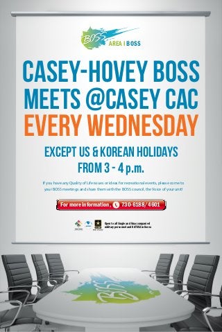 AREA I BOSS

Casey-HOVEY BOSS
MEETS @CASEY CAC

EVERY WEDNESDAY
Except US & KOREAN Holidays
From 3 - 4 p.m.
If you have any Quality of Life issues or ideas for recreational events, please come to
your BOSS meetings and share them with the BOSS council, the Voice of your unit!

For more information,

730-6188/4601

Open to all Single and Unaccompanied
military personnel and KATUSA in Korea

 