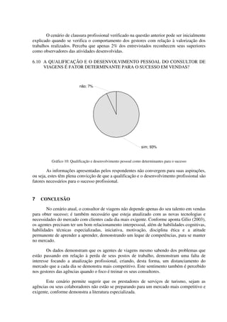 O cenário de clausura profissional verificado na questão anterior pode ser inicialmente
explicado quando se verifica o comportamento dos gestores com relação à valorização dos
trabalhos realizados. Perceba que apenas 2% dos entrevistados reconhecem seus superiores
como observadores das atividades desenvolvidas.
6.10 A QUALIFICAÇÃO E O DESENVOLVIMENTO PESSOAL DO CONSULTOR DE
VIAGENS É FATOR DETERMINANTE PARA O SUCESSO EM VENDAS?
sim; 93%
não; 7%
Gráfico 10: Qualificação e desenvolvimento pessoal como determinantes para o sucesso
As informações apresentadas pelos respondentes não convergem para suas aspirações,
ou seja, estes têm plena convicção de que a qualificação e o desenvolvimento profissional são
fatores necessários para o sucesso profissional.
7 CONCLUSÃO
No cenário atual, o consultor de viagens não depende apenas do seu talento em vendas
para obter sucesso; é também necessário que esteja atualizado com as novas tecnologias e
necessidades do mercado com clientes cada dia mais exigente. Conforme aponta Gílio (2003),
os agentes precisam ter um bom relacionamento interpessoal, além de habilidades cognitivas,
habilidades técnicas especializadas, iniciativa, motivação, disciplina ética e a atitude
permanente de aprender a aprender, demonstrando um leque de competências, para se manter
no mercado.
Os dados demonstram que os agentes de viagens mesmo sabendo dos problemas que
estão passando em relação à perda de seus postos de trabalho, demonstram uma falta de
interesse focando a atualização profissional, criando, desta forma, um distanciamento do
mercado que a cada dia se demonstra mais competitivo. Este sentimento também é percebido
nos gestores das agências quando o foco é treinar os seus consultores.
Este cenário permite sugerir que os prestadores de serviços de turismo, sejam as
agências ou seus colaboradores não estão se preparando para um mercado mais competitivo e
exigente, conforme demonstra a literatura especializada.
 