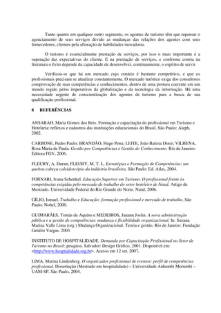 Tanto quanto em qualquer outro segmento, os agentes de turismo têm que repensar o
agenciamento de seus serviços devido as mudanças das relações dos agentes com seus
fornecedores, clientes pela afloração de habilidades inovadoras.
O turismo é essencialmente prestação de serviços, por isso o mais importante é a
superação das expectativas do cliente. E na prestação de serviços, e conforme consta na
literatura o êxito depende da capacidade de desenvolver, continuamente, o espírito de servir.
Verificou-se que há um mercado cujo cenário é bastante competitivo, e que os
profissionais precisam se atualizar constantemente. O mercado turístico exige dos consultores
comprovação de suas competências e conhecimentos, dentro de uma postura coerente em um
mundo regido pelos imperativos da globalização e da tecnologia da informação. Há uma
necessidade urgente de conscientização dos agentes de turismo para a busca de sua
qualificação profissional.
8 REFERÊNCIAS
ANSARAH, Maria Gomes dos Reis. Formação e capacitação do profissional em Turismo e
Hotelaria: reflexos e cadastros das instituições educacionais do Brasil. São Paulo: Aleph,
2002.
CARBONE, Pedro Paulo; BRANDÃO, Hugo Pena; LEITE, João Batista Diniz; VILHENA,
Rosa Maria de Paula. Gestão por Competências e Gestão do Conhecimento. Rio de Janeiro:
Editora FGV, 2006.
FLEURY, A. Duran; FLEURY, M. T. L. Estratégias e Formação de Competências: um
quebra-cabeça caleidoscópio da indústria brasileira. São Paulo: Ed. Atlas, 2004.
FORNARI, Ivana Schenkel. Educação Superior em Turismo. O profissional frente às
competências exigidas pelo mercado de trabalho do setor hoteleiro de Natal. Artigo de
Mestrado. Universidade Federal do Rio Grande do Norte. Natal, 2006.
GÍLIO, Ismael. Trabalho e Educação: formação profissional e mercado de trabalho. São
Paulo: Nobel, 2000.
GUIMARÃES, Tomás de Aquino e MEDEIROS, Janann Joslin. A nova administração
pública e a gestão de competências: mudança e flexibilidade organizacional. In: Suzana
Marina Valle Lima (org.) Mudança Organizacional. Teoria e gestão. Rio de Janeiro: Fundação
Getúlio Vargas, 2003.
INSTITUTO DE HOSPITALIDADE. Demanda por Capacitação Profissional no Setor de
Turismo no Brasil: pesquisa. Salvador: Design Gráfico, 2001. Disponível em:
<http://www.hospitalidade.org.br>. Acesso em 12 set. 2007.
LIMA, Marina Lindenberg. O organizador profissional de eventos: perfil de competências
profissional. Dissertação (Mestrado em hospitalidade) – Universidade Anhembi Morumbi –
UAM-SP. São Paulo, 2004.
 