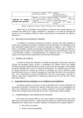 contratação de transportes, charters,
hotéis e serviços terrestres.
qualidade;
Consultoria de viagens;
Personalização dos serviços.
Agências de viagens e
turismo tours operators
Operação de serviços próprios
com sub-contratação ou não de
transportes e ou locações,
(chaters, fretamento e outros)
Relações comerciais com o
consumidor, tratamento
exclusivo/personalizado;
Customização dos produtos e
serviços;
Quadro 1: Agências de Viagens e Turismo: Tipologia. Fonte: Tomelin (2001:
Alguns fatores da realidade socioeconômica e financeira têm causado impactos nos
resultados das agências de viagens, forçando-as a ajustarem a sua forma de prestação de
serviços às novas exigências. Dentre os fatores intervenientes no desempenho das agências,
destacam-se:
2.2 MUDANÇAS NO SETOR DE TURISMO
A realidade no mercado de agências de viagens e turismo vem sendo moldada de
acordo com as mudanças tecnológicas, realidade da era da informação. As companhias aéreas
estão diminuindo gradativamente as comissões repassadas às agências, com o objetivo de
forçar o consumidor a comprar suas passagens diretamente sem a intervenção das agências, é
a chamada guerra de tarifas (comissionamento). Outros fatores que estão afetando o setor são:
a desvalorização cambial; a desregulamentação do transporte aéreo e a viabilização de
viagens aos turistas de baixa renda devido à troca do meio de transporte.
2.3 GUERRA DE TARIFAS
A queda nos preços das passagens é resultado da aplicação de tecnologia, tanto para
emissão das passagens aéreas, devido à substituição dos bilhetes físicos por bilhetes
eletrônicos baixando significativamente o custo da emissão de uma passagem, sendo também
um agente facilitador para o acesso e controle das informações. As companhias por investirem
no desenvolvimento de sistemas de emissão de passagens por meios eletrônicos estão
disponibilizando reservas e vendas de passagens ao consumidor final através de seus próprios
sites, sem a intervenção de agentes distribuidores, para não ter que pagar comissões às
agências. Outro fator considerável foi à entrada das empresas de low cost, low fare ("baixo
custo, baixa tarifa").
3 SURGIMENTO DA INTERNET E O COMÉRCIO ELETRÔNICO
A internet constitui-se no mais novo tipo de distribuidor dos serviços diretamente ao
consumidor, desafiando a existência das agências tradicionais rumo a novos paradigmas, tais
como novos diferenciais de serviço para se manter competitivo no mercado e fidelizar seus
clientes pela vantagem da personalização dos serviços, compensando a impessoalidade.
3.1 O PROFISSIONAL DAS AGÊNCIAS DE VIAGENS
De acordo com Ansarah (2002, p. 61), “para atender às tecnologias que estão sendo
aplicadas no mercado do turismo, o profissional das agências de viagens deverá preparar-se
adequadamente e reposicionar o seu perfil, mediante a consideração dos seguintes aspectos”:
• Ser criativo e inovador;
• Prestar serviços de qualidade;
 