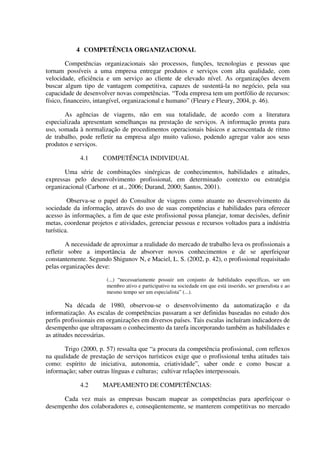 4 COMPETÊNCIA ORGANIZACIONAL
Competências organizacionais são processos, funções, tecnologias e pessoas que
tornam possíveis a uma empresa entregar produtos e serviços com alta qualidade, com
velocidade, eficiência e um serviço ao cliente de elevado nível. As organizações devem
buscar algum tipo de vantagem competitiva, capazes de sustentá-la no negócio, pela sua
capacidade de desenvolver novas competências. “Toda empresa tem um portfólio de recursos:
físico, financeiro, intangível, organizacional e humano” (Fleury e Fleury, 2004, p. 46).
As agências de viagens, não em sua totalidade, de acordo com a literatura
especializada apresentam semelhanças na prestação de serviços. A informação pronta para
uso, somada à normalização de procedimentos operacionais básicos e acrescentada de ritmo
de trabalho, pode refletir na empresa algo muito valioso, podendo agregar valor aos seus
produtos e serviços.
4.1 COMPETÊNCIA INDIVIDUAL
Uma série de combinações sinérgicas de conhecimentos, habilidades e atitudes,
expressas pelo desenvolvimento profissional, em determinado contexto ou estratégia
organizacional (Carbone et at., 2006; Durand, 2000; Santos, 2001).
Observa-se o papel do Consultor de viagens como atuante no desenvolvimento da
sociedade da informação, através do uso de suas competências e habilidades para oferecer
acesso às informações, a fim de que este profissional possa planejar, tomar decisões, definir
metas, coordenar projetos e atividades, gerenciar pessoas e recursos voltados para a indústria
turística.
A necessidade de aproximar a realidade do mercado de trabalho leva os profissionais a
refletir sobre a importância de absorver novos conhecimentos e de se aperfeiçoar
constantemente. Segundo Shigunov N, e Maciel, L. S. (2002, p. 42), o profissional requisitado
pelas organizações deve:
(...) “necessariamente possuir um conjunto de habilidades específicas, ser um
membro ativo e participativo na sociedade em que está inserido, ser generalista e ao
mesmo tempo ser um especialista” (...).
Na década de 1980, observou-se o desenvolvimento da automatização e da
informatização. As escalas de competências passaram a ser definidas baseadas no estudo dos
perfis profissionais em organizações em diversos países. Tais escalas incluíram indicadores de
desempenho que ultrapassam o conhecimento da tarefa incorporando também as habilidades e
as atitudes necessárias.
Trigo (2000, p. 57) ressalta que “a procura da competência profissional, com reflexos
na qualidade de prestação de serviços turísticos exige que o profissional tenha atitudes tais
como: espírito de iniciativa, autonomia, criatividade”, saber onde e como buscar a
informação; saber outras línguas e culturas; cultivar relações interpessoais.
4.2 MAPEAMENTO DE COMPETÊNCIAS:
Cada vez mais as empresas buscam mapear as competências para aperfeiçoar o
desempenho dos colaboradores e, conseqüentemente, se manterem competitivas no mercado
 