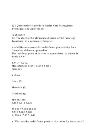 232 Quantitative Methods in Health Care Management:
Techniques and Applications
rx x${dr$r5
9.'l The chief at the ultrasound division of the radiology
department in a community hospital
would like to measure the multi-factor productivity for a
"complete abdomen,, procedure.
The last three years of data were accumulated, as shown in
Table EX 9.1.
TA*L* TX 9,7
Measurement Year I Year 2 Year 3
Price (g)
Volume
Labor ($)
Materials ($)
Overhead (g)
880 883 886
5,583 6,312 6,129
75,000 77,000 80,000
2,750 2,900 3,100
6, 500 6 ,7 00 7 ,000
a. What are the multi-factor productivity ratios for these years?
 