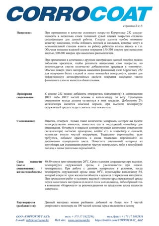 ООО «КОРРОКОУТ АКЗ» тел: + 375 17 5422293; тел./факс: + 375 17 5052854
E-mail: info@corrocoat.by Web site: www.corrocoat.by https://twitter.com/CORROCOAT_AKZ
страница 2 из 5
Нанесение: При применении в качестве основного покрытия Коррогласс 232 следует
наносить в несколько слоев толщиной сухой пленки покрытия согласно
спецификации для данной работы. Следует уделять особое внимание
качеству нанесения, чтобы избежать потеков и наплывов, которые могут в
незначительной степени влиять на работу рабочего колеса насоса и т.п.
Обычная толщина влажной пленки покрытия 150-350 микрон при нанесении
кистью, 500-600 микрон при нанесении распылителем.
При применении в сочетании с другими материалами данной линейки можно
добавлять красители, чтобы различать нанесенные слои покрытия, но
рекомендуется свести количество добавляемого красителя к минимуму.
Обычно поверх этого материала наносится финишный слой Коррогласс 252
для получения более гладкой и легко моющейся поверхности, однако для
эффективности антикоррозийных свойств покрытия нанесение такого
финишного слоя не является обязательным.
Пропорции
смешивания:
К основе 232 можно добавлять отвердитель (катализатор) в соотношении
100:1 либо 100:2 частей основы к катализатору по весу. Пропорция
смешивания всегда должна оставаться в этих пределах. Добавление 2%
катализатора является обычной нормой, при высокой температуре
окружающей среды следует снизить этот показатель.
Смешивание: Взвесив, отмерьте только такое количество материала, которое вы будете
непосредственно наносить, поместите его в подходящий контейнер для
смешивания. Отмерьте и взвесьте соответствующее количество отвердителя
(катализатора) согласно пропорции, влейте его в контейнер с основой,
используя только чистый инструмент. Тщательно перемешайте, если
требуется, добавьте краситель и снова тщательно перемешайте до
достижения однородного цвета. Поместите смешанный материал из
контейнера для смешивания ровную чистую поверхность либо в неглубокий
поддон и снова тщательно перемешайте.
Срок годности
(после
смешивания) /
жизнеспособность:
40-50 минут при температуре 200
С. Срок годности сокращается при высоких
температурах окружающей среды, и увеличивается при низких
температурах. При работе с данным материалом в условиях, когда
температура окружающей среды ниже 100
С, используйте катализатор Р4,
который сократит срок жизнеспособности и время и отверждения материала.
При проведении работ в условиях высокой температуры окружающей среды
перед нанесением материала охладите его в холодильнике, либо обращайтесь
в компанию «Коррокоут» за рекомендациями по продлению срока годности
материала.
Растворители
(разбавители):
Данный материал можно разбавить добавкой не более чем 5 частей
стиролового мономера на 100 частей основы перед введением в основу
 