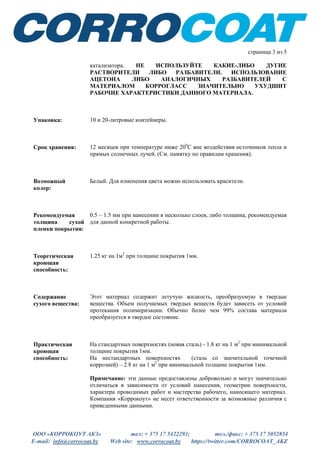 ООО «КОРРОКОУТ АКЗ» тел: + 375 17 5422293; тел./факс: + 375 17 5052854
E-mail: info@corrocoat.by Web site: www.corrocoat.by https://twitter.com/CORROCOAT_AKZ
страница 3 из 5
катализатора. НЕ ИСПОЛЬЗУЙТЕ КАКИЕ-ЛИБО ДУГИЕ
РАСТВОРИТЕЛИ ЛИБО РАЗБАВИТЕЛИ. ИСПОЛЬЗОВАНИЕ
АЦЕТОНА ЛИБО АНАЛОГИЧНЫХ РАЗБАВИТЕЛЕЙ С
МАТЕРИАЛОМ КОРРОГЛАСС ЗНАЧИТЕЛЬНО УХУДШИТ
РАБОЧИЕ ХАРАКТЕРИСТИКИ ДАННОГО МАТЕРИАЛА.
Упаковка: 10 и 20-литровые контейнеры.
Срок хранения: 12 месяцев при температуре ниже 200
С вне воздействия источников тепла и
прямых солнечных лучей. (См. памятку по правилам хранения).
Возможный
колер:
Белый. Для изменения цвета можно использовать красители.
Рекомендуемая
толщина сухой
пленки покрытия:
0.5 – 1.5 мм при нанесении в несколько слоев, либо толщина, рекомендуемая
для данной конкретной работы.
Теоретическая
кроющая
способность:
1.25 кг на 1м2
при толщине покрытия 1мм.
Содержание
сухого вещества:
Этот материал содержит летучую жидкость, преобразуемую в твердые
вещества. Объем получаемых твердых веществ будет зависеть от условий
протекания полимеризации. Обычно более чем 99% состава материала
преобразуется в твердое состояние.
Практическая
кроющая
способность:
На стандартных поверхностях (новая сталь) - 1.8 кг на 1 м2
при минимальной
толщине покрытия 1мм.
На нестандартных поверхностях (сталь со значительной точечной
коррозией) – 2.8 кг на 1 м2
при минимальной толщине покрытия 1мм.
Примечание: эти данные предоставлены добровольно и могут значительно
отличаться в зависимости от условий нанесения, геометрии поверхности,
характера проводимых работ и мастерства рабочего, наносящего материал.
Компания «Коррокоут» не несет ответственности за возможные различия с
приведенными данными.
 